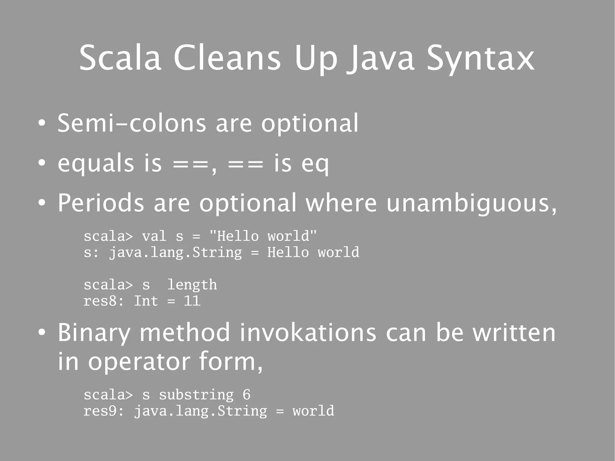 Scala Cleans Up Java Syntax
●
    Semi-colons are optional
●
    equals is ==, == is eq
●
    Periods are optional where unambiguous,
      scala> val s = "Hello world"
      s: java.lang.String = Hello world

      scala> s length
      res8: Int = 11

●
    Binary method invokations can be written
    in operator form,
      scala> s substring 6
      res9: java.lang.String = world
 