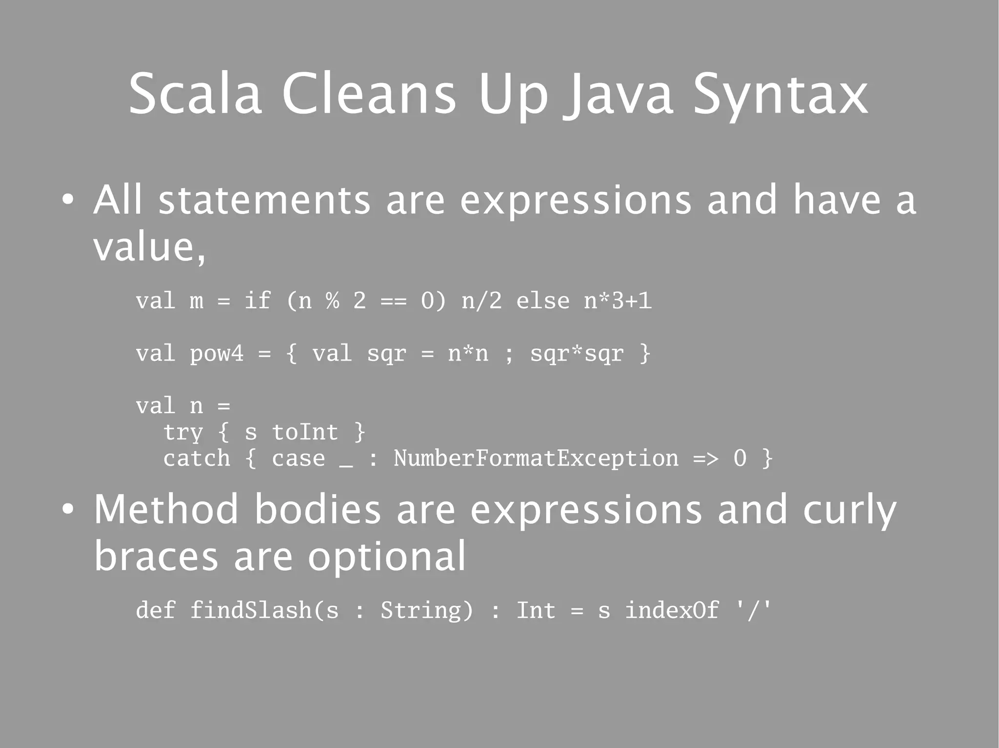 Scala Cleans Up Java Syntax
●
    All statements are expressions and have a
    value,
      val m = if (n % 2 == 0) n/2 else n*3+1

      val pow4 = { val sqr = n*n ; sqr*sqr }

      val n =
        try { s toInt }
        catch { case _ : NumberFormatException => 0 }

●
    Method bodies are expressions and curly
    braces are optional
      def findSlash(s : String) : Int = s indexOf '/'
 