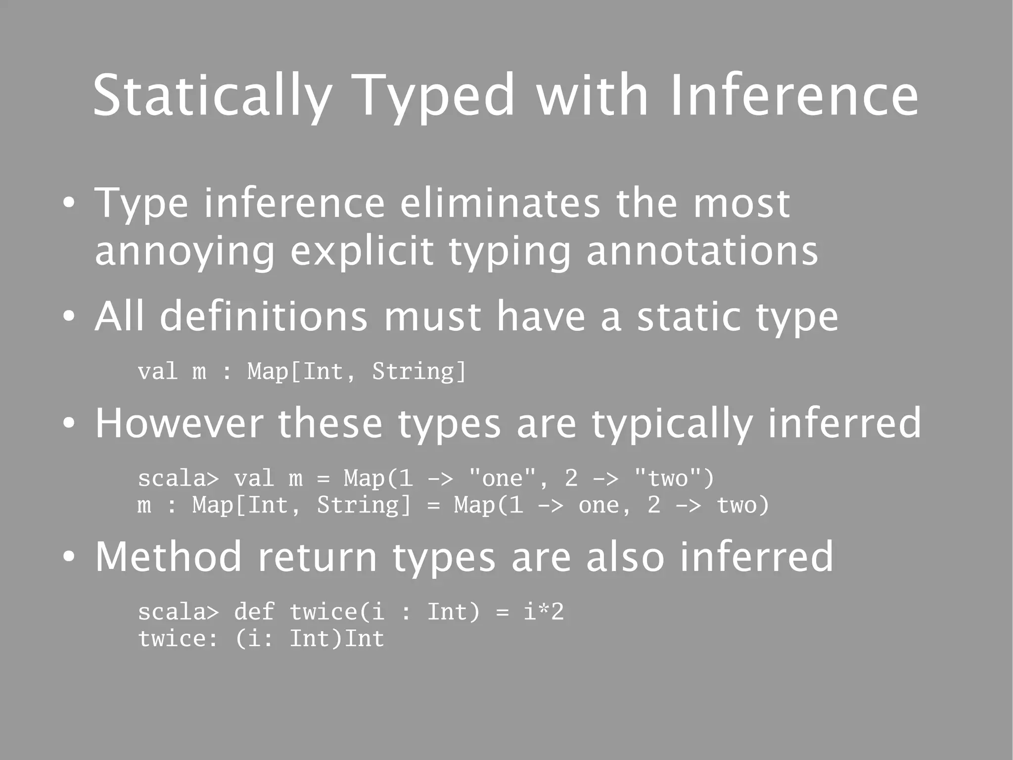 Statically Typed with Inference
●
    Type inference eliminates the most
    annoying explicit typing annotations
●
    All definitions must have a static type
      val m : Map[Int, String]

●
    However these types are typically inferred
      scala> val m = Map(1 -> "one", 2 -> "two")
      m : Map[Int, String] = Map(1 -> one, 2 -> two)

●
    Method return types are also inferred
      scala> def twice(i : Int) = i*2
      twice: (i: Int)Int
 