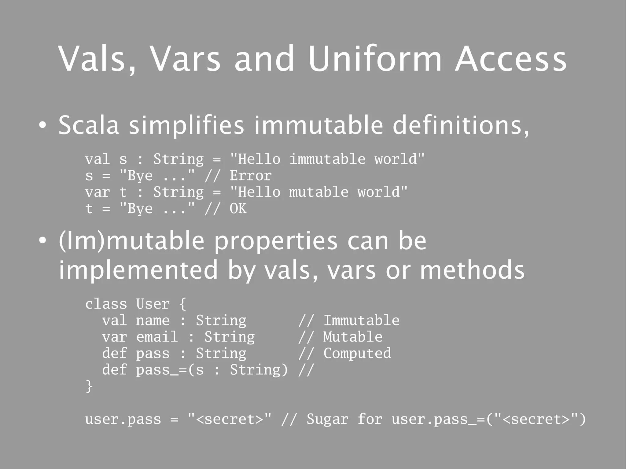 Vals, Vars and Uniform Access
●
    Scala simplifies immutable definitions,
      val   s : String =   "Hello immutable world"
      s =   "Bye ..." //   Error
      var   t : String =   "Hello mutable world"
      t =   "Bye ..." //   OK

●
    (Im)mutable properties can be
    implemented by vals, vars or methods
      class   User {
        val   name : String        // Immutable
        var   email : String       // Mutable
        def   pass : String        // Computed
        def   pass_=(s : String)   //
      }

      user.pass = "<secret>" // Sugar for user.pass_=("<secret>")
 
