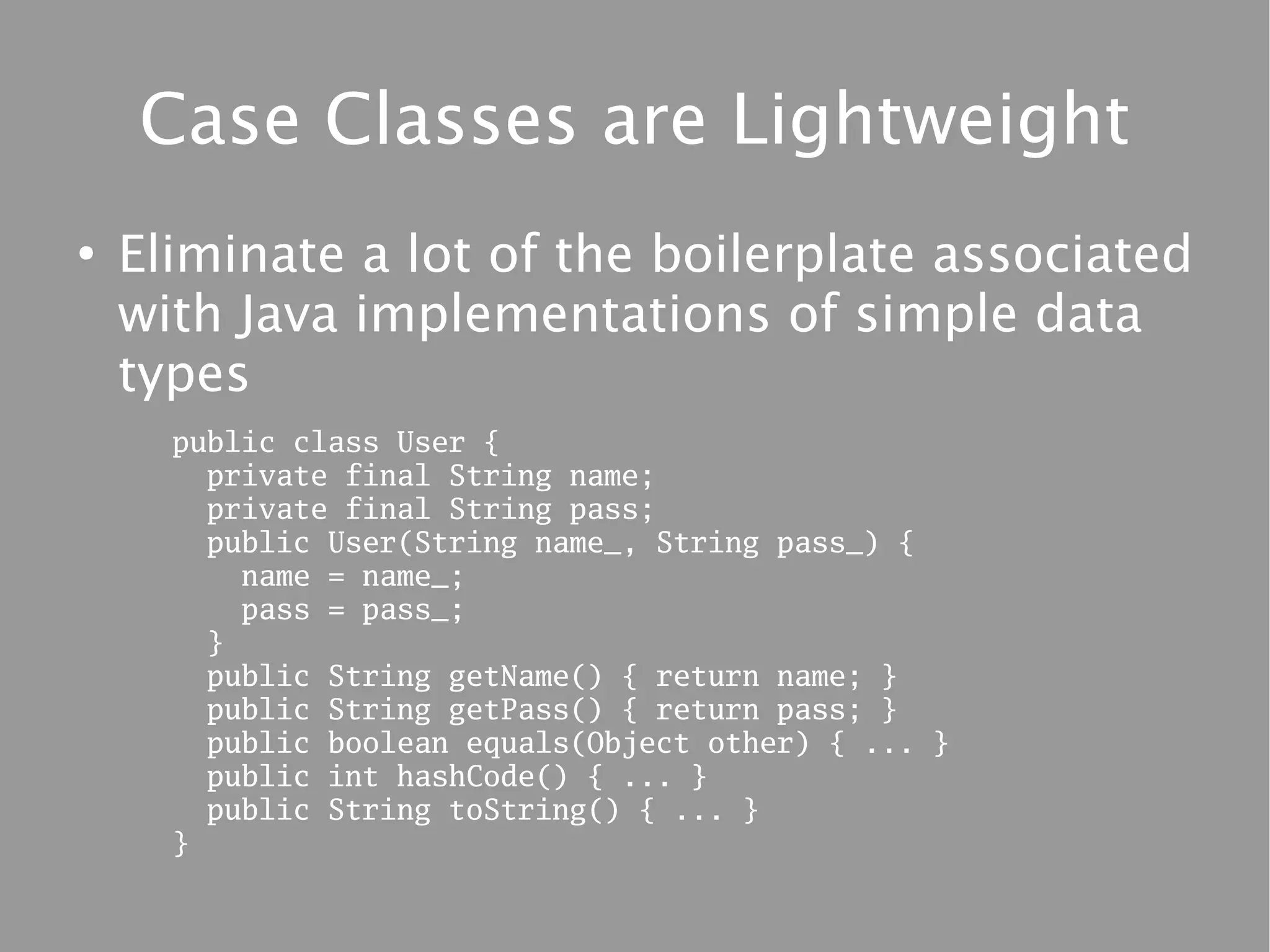 Case Classes are Lightweight
●
    Eliminate a lot of the boilerplate associated
    with Java implementations of simple data
    types
      public class User {
        private final String name;
        private final String pass;
        public User(String name_, String pass_) {
          name = name_;
          pass = pass_;
        }
        public String getName() { return name; }
        public String getPass() { return pass; }
        public boolean equals(Object other) { ... }
        public int hashCode() { ... }
        public String toString() { ... }
      }
 