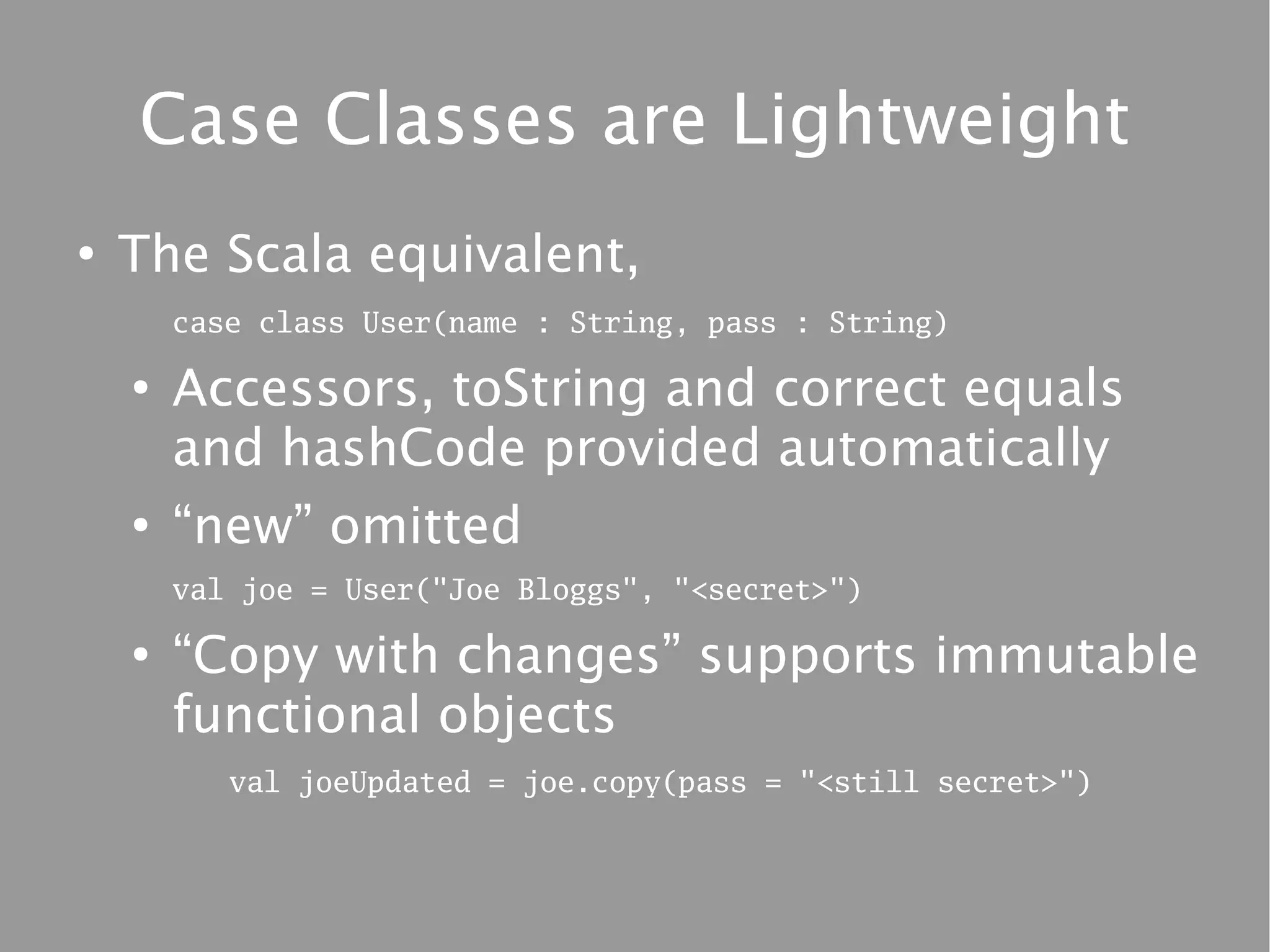 Case Classes are Lightweight
●
    The Scala equivalent,
        case class User(name : String, pass : String)

    ●
        Accessors, toString and correct equals
        and hashCode provided automatically
    ●
        “new” omitted
        val joe = User("Joe Bloggs", "<secret>")

    ●
        “Copy with changes” supports immutable
        functional objects
           val joeUpdated = joe.copy(pass = "<still secret>")
 