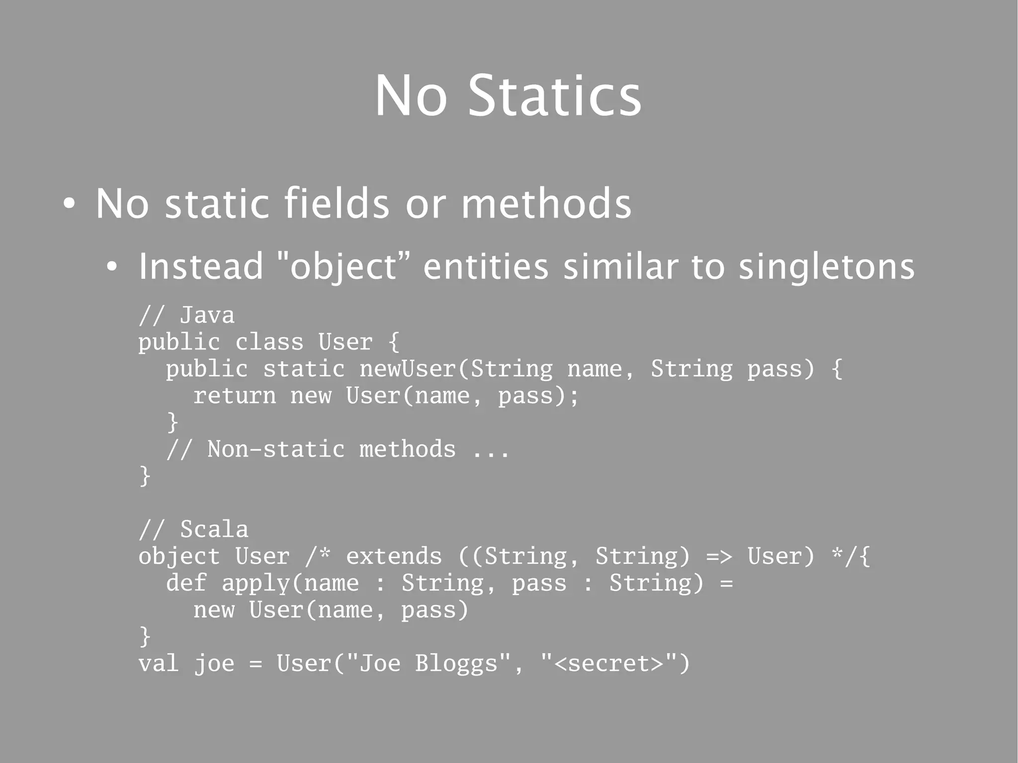 No Statics
●
    No static fields or methods
    ●
        Instead "object” entities similar to singletons
        // Java
        public class User {
          public static newUser(String name, String pass) {
            return new User(name, pass);
          }
          // Non-static methods ...
        }

        // Scala
        object User /* extends ((String, String) => User) */{
          def apply(name : String, pass : String) =
            new User(name, pass)
        }
        val joe = User("Joe Bloggs", "<secret>")
 