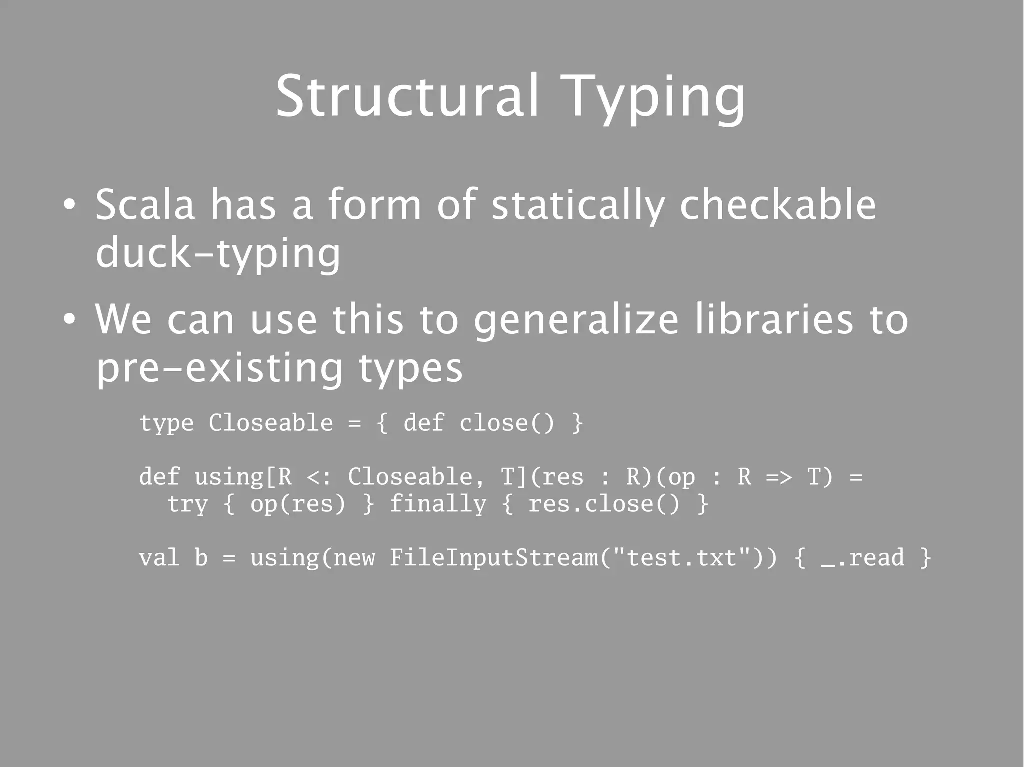Structural Typing
●
    Scala has a form of statically checkable
    duck-typing
●
    We can use this to generalize libraries to
    pre-existing types
      type Closeable = { def close() }

      def using[R <: Closeable, T](res : R)(op : R => T) =
        try { op(res) } finally { res.close() }

      val b = using(new FileInputStream("test.txt")) { _.read }
 