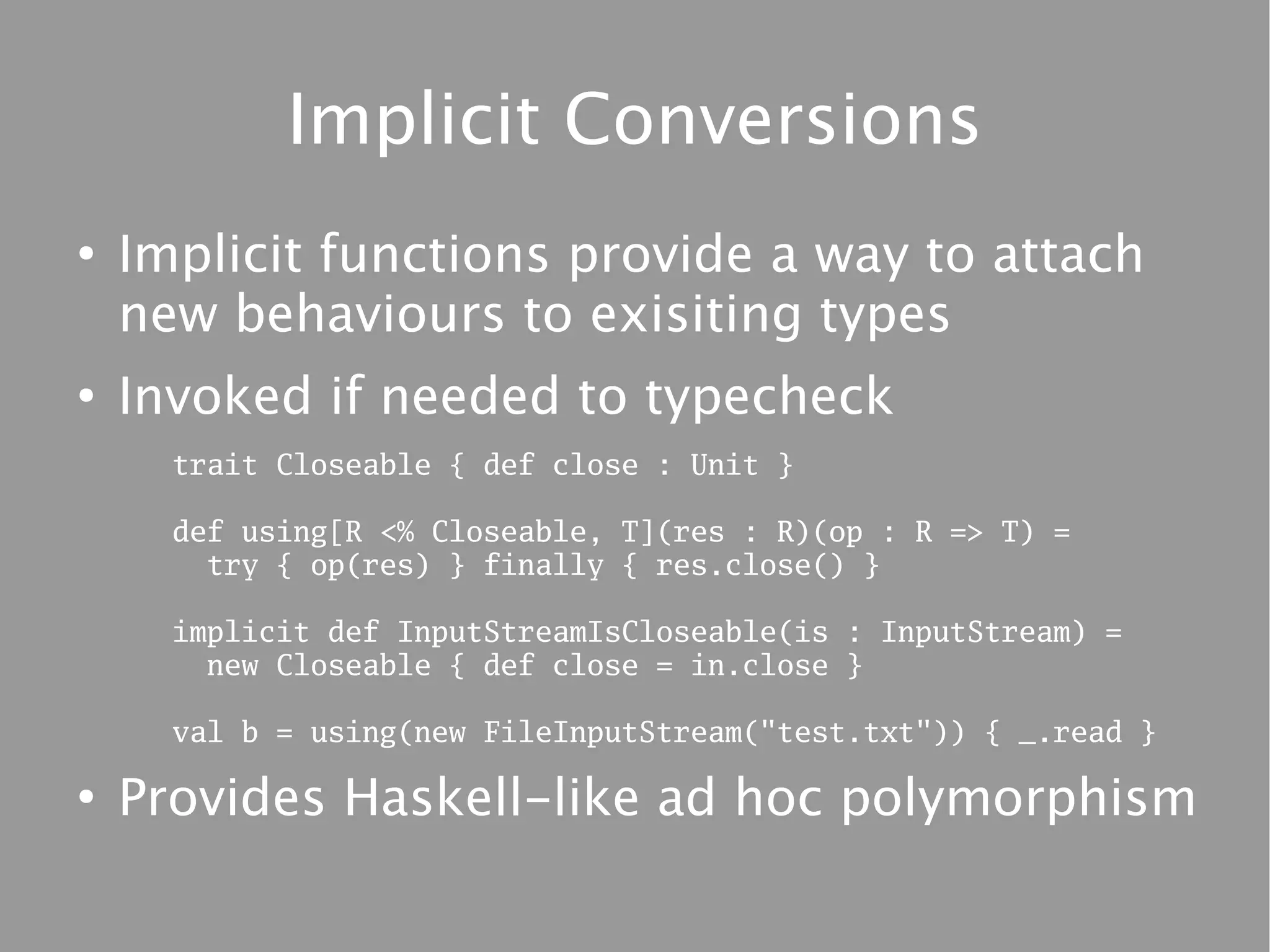 Implicit Conversions
●
    Implicit functions provide a way to attach
    new behaviours to exisiting types
●
    Invoked if needed to typecheck
      trait Closeable { def close : Unit }

      def using[R <% Closeable, T](res : R)(op : R => T) =
        try { op(res) } finally { res.close() }

      implicit def InputStreamIsCloseable(is : InputStream) =
        new Closeable { def close = in.close }

      val b = using(new FileInputStream("test.txt")) { _.read }

●
    Provides Haskell-like ad hoc polymorphism
 