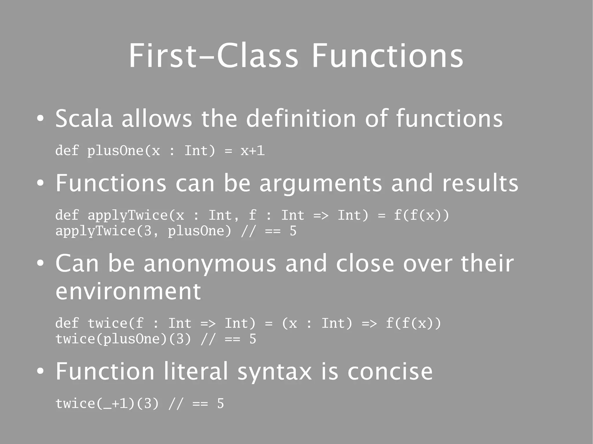 First-Class Functions
●
    Scala allows the definition of functions
    def plusOne(x : Int) = x+1

●
    Functions can be arguments and results
    def applyTwice(x : Int, f : Int => Int) = f(f(x))
    applyTwice(3, plusOne) // == 5

●
    Can be anonymous and close over their
    environment
    def twice(f : Int => Int) = (x : Int) => f(f(x))
    twice(plusOne)(3) // == 5

●
    Function literal syntax is concise
    twice(_+1)(3) // == 5
 