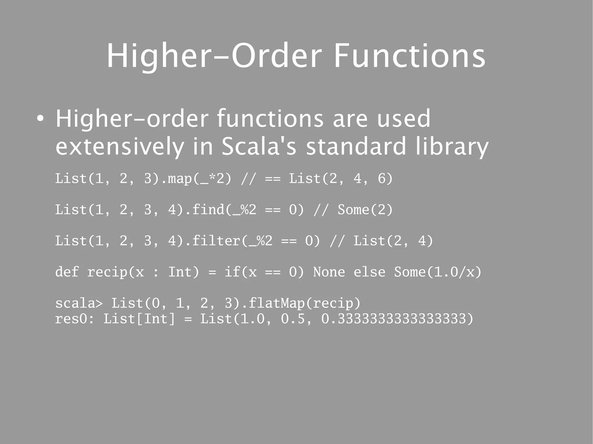 Higher-Order Functions
●
    Higher-order functions are used
    extensively in Scala's standard library
    List(1, 2, 3).map(_*2) // == List(2, 4, 6)

    List(1, 2, 3, 4).find(_%2 == 0) // Some(2)

    List(1, 2, 3, 4).filter(_%2 == 0) // List(2, 4)

    def recip(x : Int) = if(x == 0) None else Some(1.0/x)

    scala> List(0, 1, 2, 3).flatMap(recip)
    res0: List[Int] = List(1.0, 0.5, 0.3333333333333333)
 