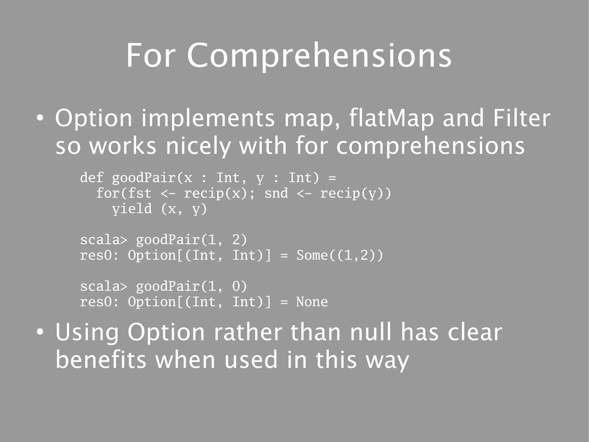 For Comprehensions
●
    Option implements map, flatMap and Filter
    so works nicely with for comprehensions
      def goodPair(x : Int, y : Int) =
        for(fst <- recip(x); snd <- recip(y))
          yield (x, y)

      scala> goodPair(1, 2)
      res0: Option[(Int, Int)] = Some((1,2))

      scala> goodPair(1, 0)
      res0: Option[(Int, Int)] = None

●
    Using Option rather than null has clear
    benefits when used in this way
 