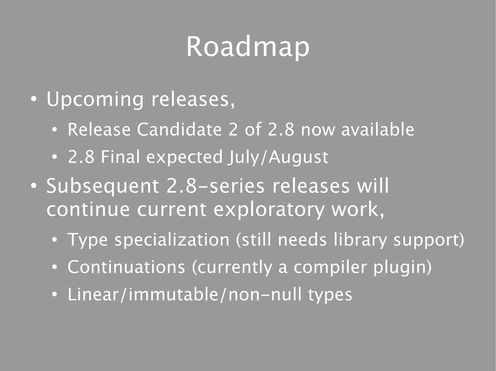 Roadmap
●
    Upcoming releases,
    ●
        Release Candidate 2 of 2.8 now available
    ●
        2.8 Final expected July/August
●
    Subsequent 2.8-series releases will
    continue current exploratory work,
    ●
        Type specialization (still needs library support)
    ●
        Continuations (currently a compiler plugin)
    ●
        Linear/immutable/non-null types
 