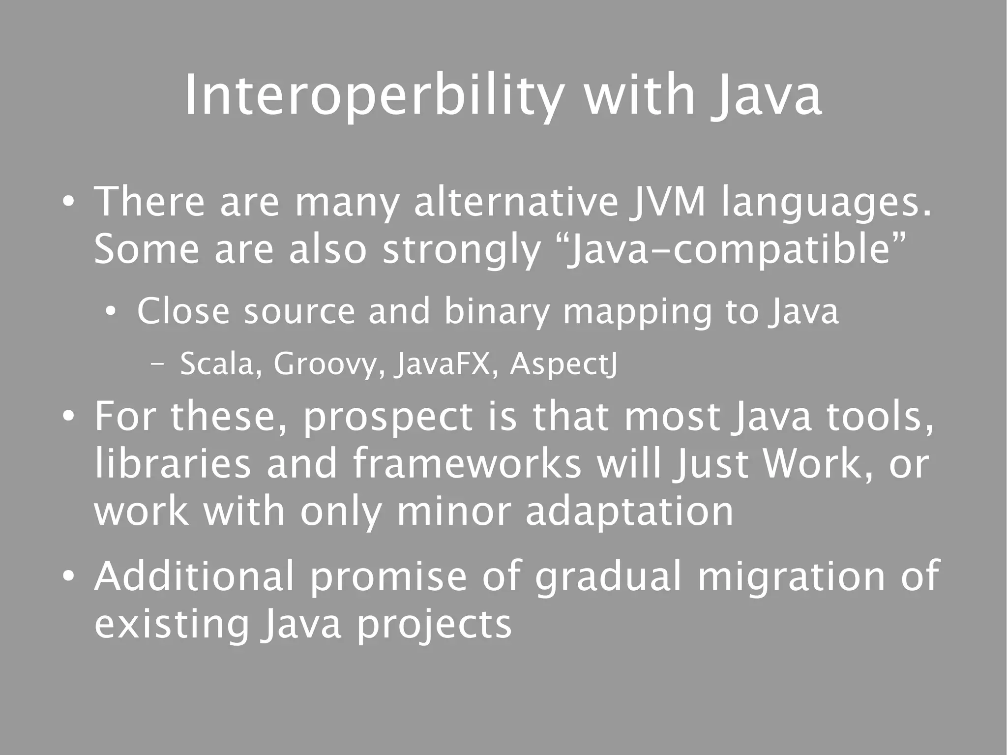 Interoperbility with Java
●
    There are many alternative JVM languages.
    Some are also strongly “Java-compatible”
    ●
        Close source and binary mapping to Java
        –   Scala, Groovy, JavaFX, AspectJ
●
    For these, prospect is that most Java tools,
    libraries and frameworks will Just Work, or
    work with only minor adaptation
●
    Additional promise of gradual migration of
    existing Java projects
 