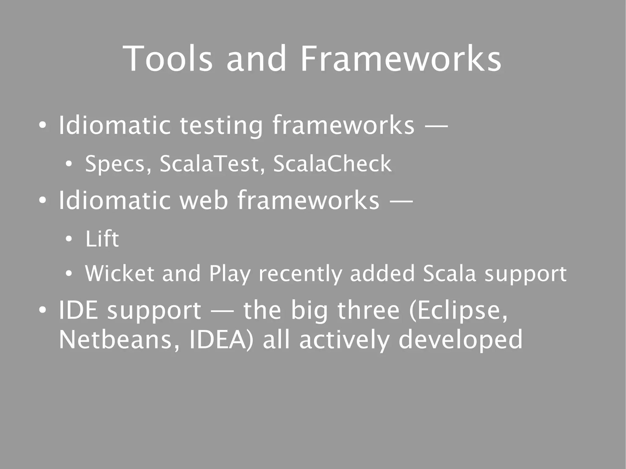 Tools and Frameworks
●
    Idiomatic testing frameworks —
    ●
        Specs, ScalaTest, ScalaCheck
●
    Idiomatic web frameworks —
    ●
        Lift
    ●
        Wicket and Play recently added Scala support
●
    IDE support — the big three (Eclipse,
    Netbeans, IDEA) all actively developed
 