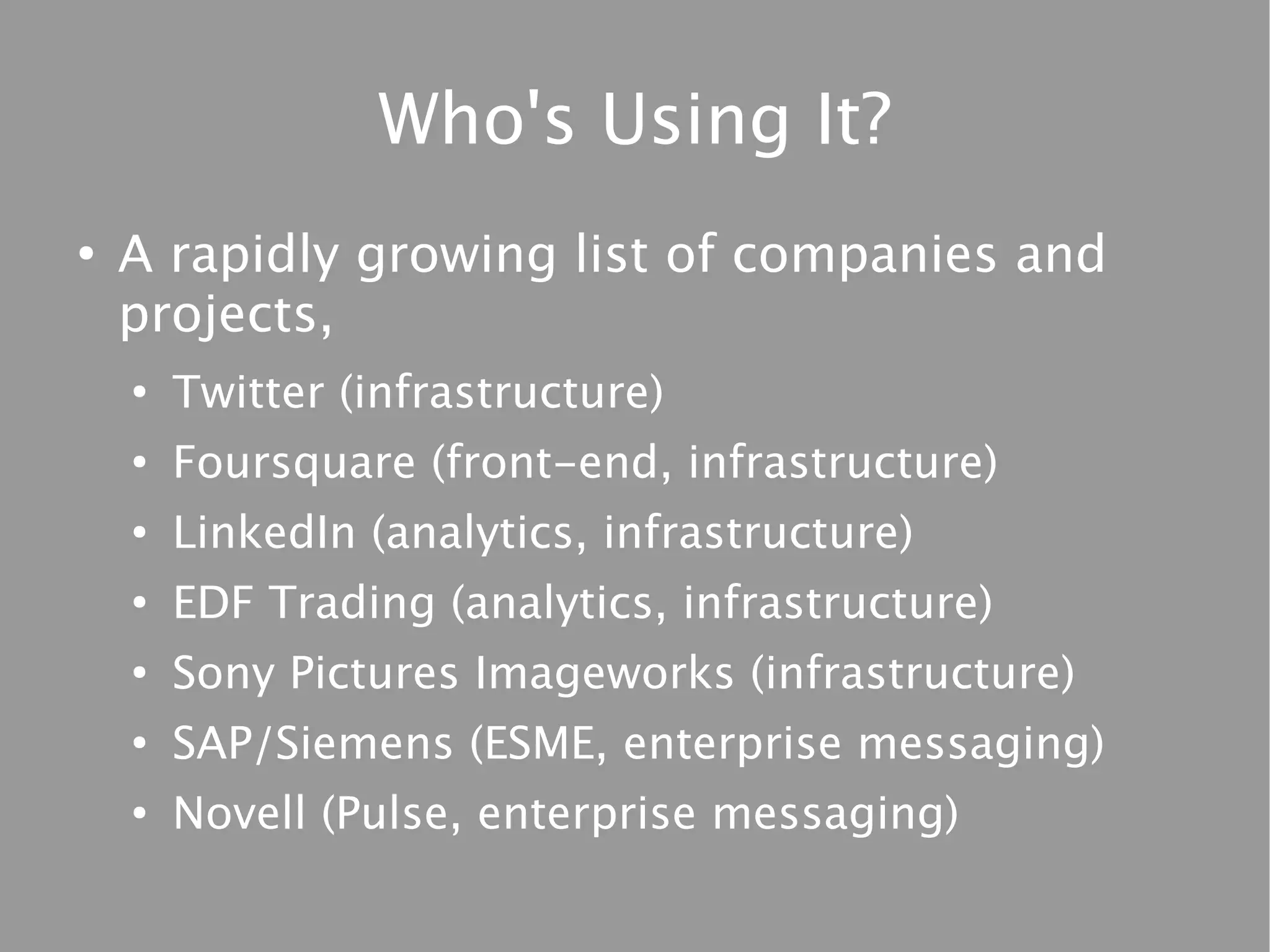 Who's Using It?
●
    A rapidly growing list of companies and
    projects,
    ●
        Twitter (infrastructure)
    ●
        Foursquare (front-end, infrastructure)
    ●
        LinkedIn (analytics, infrastructure)
    ●
        EDF Trading (analytics, infrastructure)
    ●
        Sony Pictures Imageworks (infrastructure)
    ●
        SAP/Siemens (ESME, enterprise messaging)
    ●
        Novell (Pulse, enterprise messaging)
 