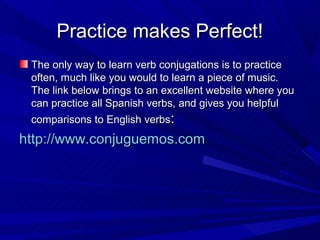 Practice makes Perfect!
 The only way to learn verb conjugations is to practice
 often, much like you would to learn a piece of music.
 The link below brings to an excellent website where you
 can practice all Spanish verbs, and gives you helpful
 comparisons to English verbs:
http://www.conjuguemos.com
 