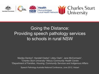 Going the Distance:
  Providing speech pathology services
        to schools in rural NSW



     Marijke Denton2, Kendall Clarke3, Libby Clark1, Jane McCormack1,
        1Charles Sturt University 2Albury Community Health Centre
3Department of Families, Housing, Community Services and Indigenous Affairs


        Speech Pathology Australia National Conference, June 2012, Hobart

                                                            SCHOOL OF COMMUNITY HEALTH
 
