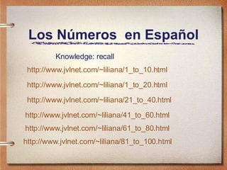 Los Números  en Español http://www.jvlnet.com/~liliana/1_to_10.html http://www.jvlnet.com/~liliana/1_to_20.html http://www.jvlnet.com/~liliana/21_to_40.html http://www.jvlnet.com/~liliana/41_to_60.html http://www.jvlnet.com/~liliana/61_to_80.html http://www.jvlnet.com/~liliana/81_to_100.html Knowledge: recall 