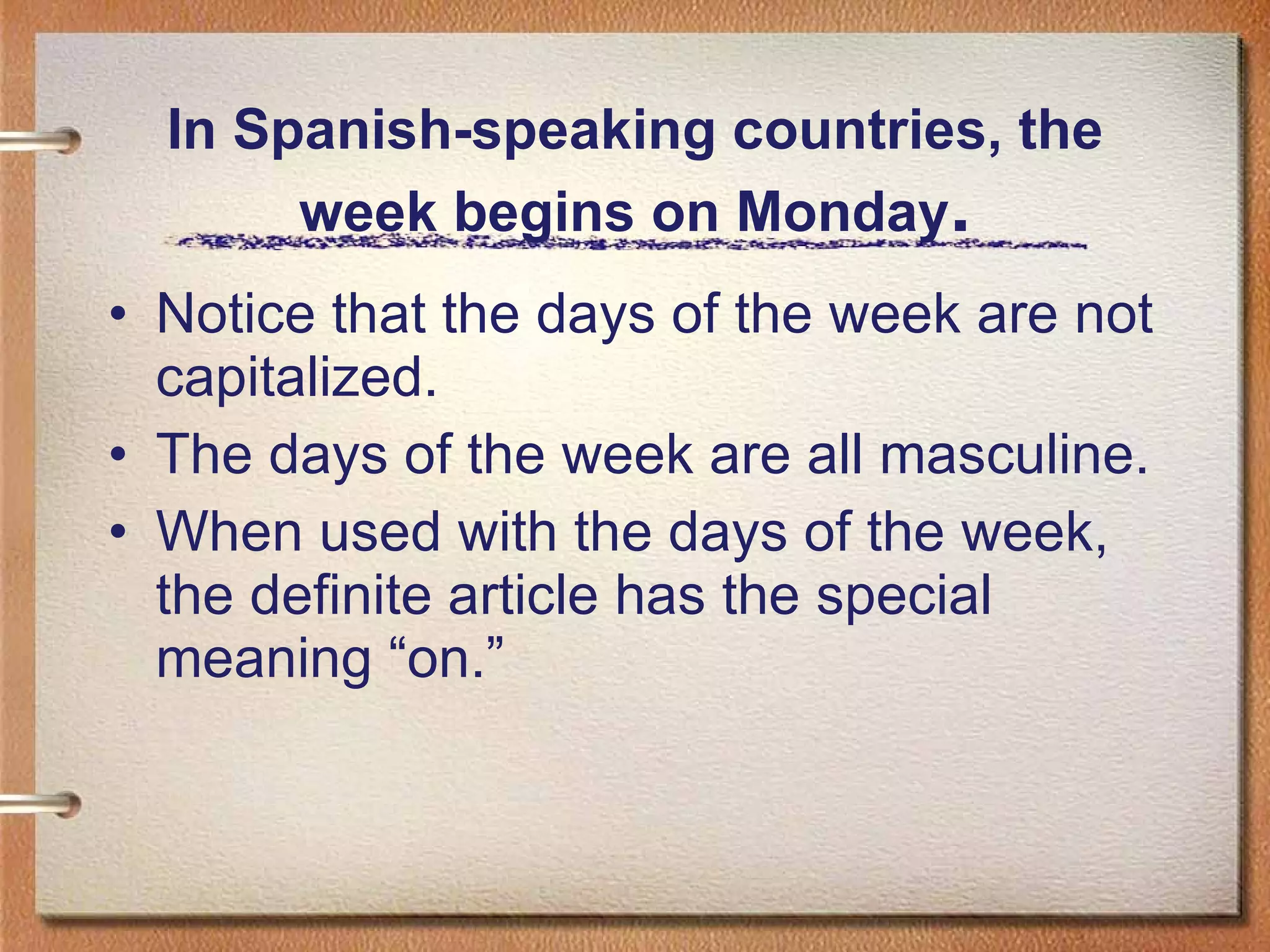In Spanish-speaking countries, the week begins on Monday . Notice that the days of the week are not capitalized. The days of the week are all masculine. When used with the days of the week, the definite article has the special meaning “on.” 