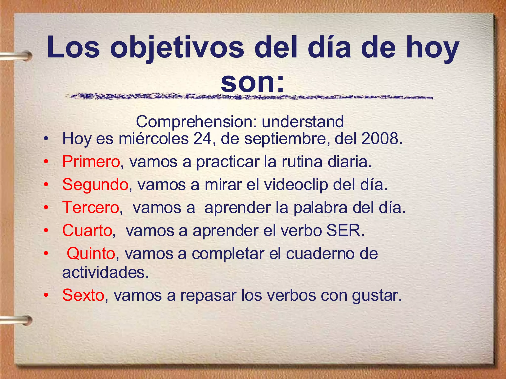 Los objetivos del día de hoy son: Hoy es miércoles 24, de septiembre, del 2008. Primero , vamos a practicar la rutina diaria.  Segundo , vamos a mirar el videoclip del día. Tercero ,  vamos a  aprender la palabra del día. Cuarto ,  vamos a aprender el verbo SER. Quinto , vamos a completar el cuaderno de actividades. Sexto , vamos a repasar los verbos con gustar. Comprehension: understand  