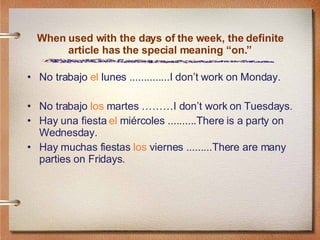 When used with the days of the week, the definite article has the special meaning “on.” No trabajo  el  lunes ..............I don’t work on Monday. No trabajo  los  martes ………I don’t work on Tuesdays. Hay una fiesta  el  miércoles ..........There is a party on Wednesday. Hay muchas fiestas  los  viernes .........There are many parties on Fridays. 