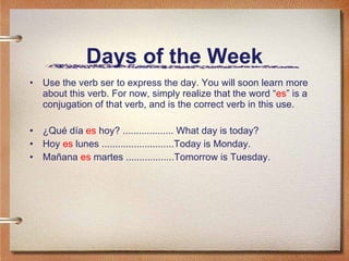 Days of the Week Use the verb ser to express the day. You will soon learn more about this verb. For now, simply realize that the word “ es ” is a conjugation of that verb, and is the correct verb in this use. ¿Qué día  es  hoy? ................... What day is today? Hoy  es  lunes ...........................Today is Monday. Mañana  es  martes ..................Tomorrow is Tuesday. 