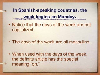In Spanish-speaking countries, the week begins on Monday . Notice that the days of the week are not capitalized. The days of the week are all masculine. When used with the days of the week, the definite article has the special meaning “on.” 