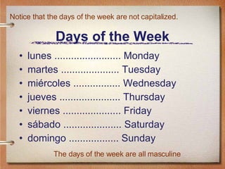 Days of the Week lunes ........................ Monday martes ..................... Tuesday miércoles ................. Wednesday jueves ...................... Thursday viernes ..................... Friday sábado ..................... Saturday domingo .................. Sunday Notice that the days of the week are not capitalized. The days of the week are all masculine 