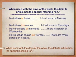 When used with the days of the week, the definite article has the special meaning “on.” No trabajo  el  lunes ..............I don’t work on Monday. No trabajo  los  martes ………I don’t work on Tuesdays. Hay una fiesta  el  miércoles ..........There is a party on Wednesday. Hay muchas fiestas  los  viernes .........There are many parties on Fridays. When used with the days of the week, the definite article has the special meaning “on.” 