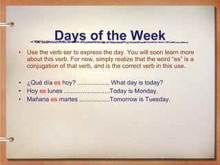 Days of the Week Use the verb ser to express the day. You will soon learn more about this verb. For now, simply realize that the word “es” is a conjugation of that verb, and is the correct verb in this use. ¿Qué día  es  hoy? ................... What day is today? Hoy  es  lunes ...........................Today is Monday. Mañana  es  martes ..................Tomorrow is Tuesday. 
