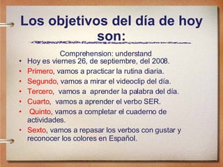 Los objetivos del día de hoy son: Hoy es viernes 26, de septiembre, del 2008. Primero , vamos a practicar la rutina diaria.  Segundo , vamos a mirar el videoclip del día. Tercero ,  vamos a  aprender la palabra del día. Cuarto ,  vamos a aprender el verbo SER. Quinto , vamos a completar el cuaderno de actividades. Sexto , vamos a repasar los verbos con gustar y reconocer los colores en Español. Comprehension: understand  