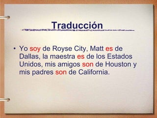 Traducción   Yo  soy  de Royse City, Matt  es  de Dallas, la maestra  es  de los Estados Unidos, mis amigos  son  de Houston y mis padres  son  de California .  