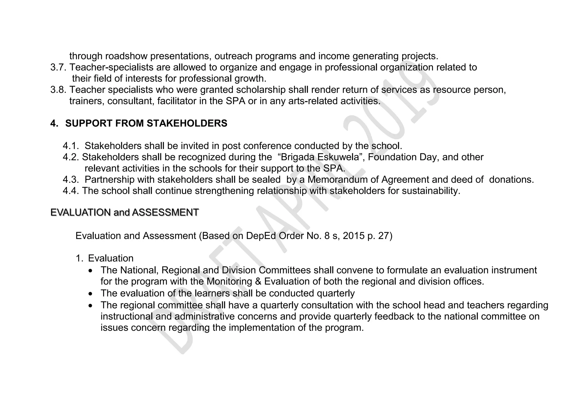through roadshow presentations, outreach programs and income generating projects.
3.7. Teacher-specialists are allowed to organize and engage in professional organization related to
their field of interests for professional growth.
3.8. Teacher specialists who were granted scholarship shall render return of services as resource person,
trainers, consultant, facilitator in the SPA or in any arts-related activities.
4. SUPPORT FROM STAKEHOLDERS
4.1. Stakeholders shall be invited in post conference conducted by the school.
4.2. Stakeholders shall be recognized during the “Brigada Eskuwela”, Foundation Day, and other
relevant activities in the schools for their support to the SPA.
4.3. Partnership with stakeholders shall be sealed by a Memorandum of Agreement and deed of donations.
4.4. The school shall continue strengthening relationship with stakeholders for sustainability.
EVALUATION and ASSESSMENT
Evaluation and Assessment (Based on DepEd Order No. 8 s, 2015 p. 27)
1. Evaluation
 The National, Regional and Division Committees shall convene to formulate an evaluation instrument
for the program with the Monitoring & Evaluation of both the regional and division offices.
 The evaluation of the learners shall be conducted quarterly
 The regional committee shall have a quarterly consultation with the school head and teachers regarding
instructional and administrative concerns and provide quarterly feedback to the national committee on
issues concern regarding the implementation of the program.
 