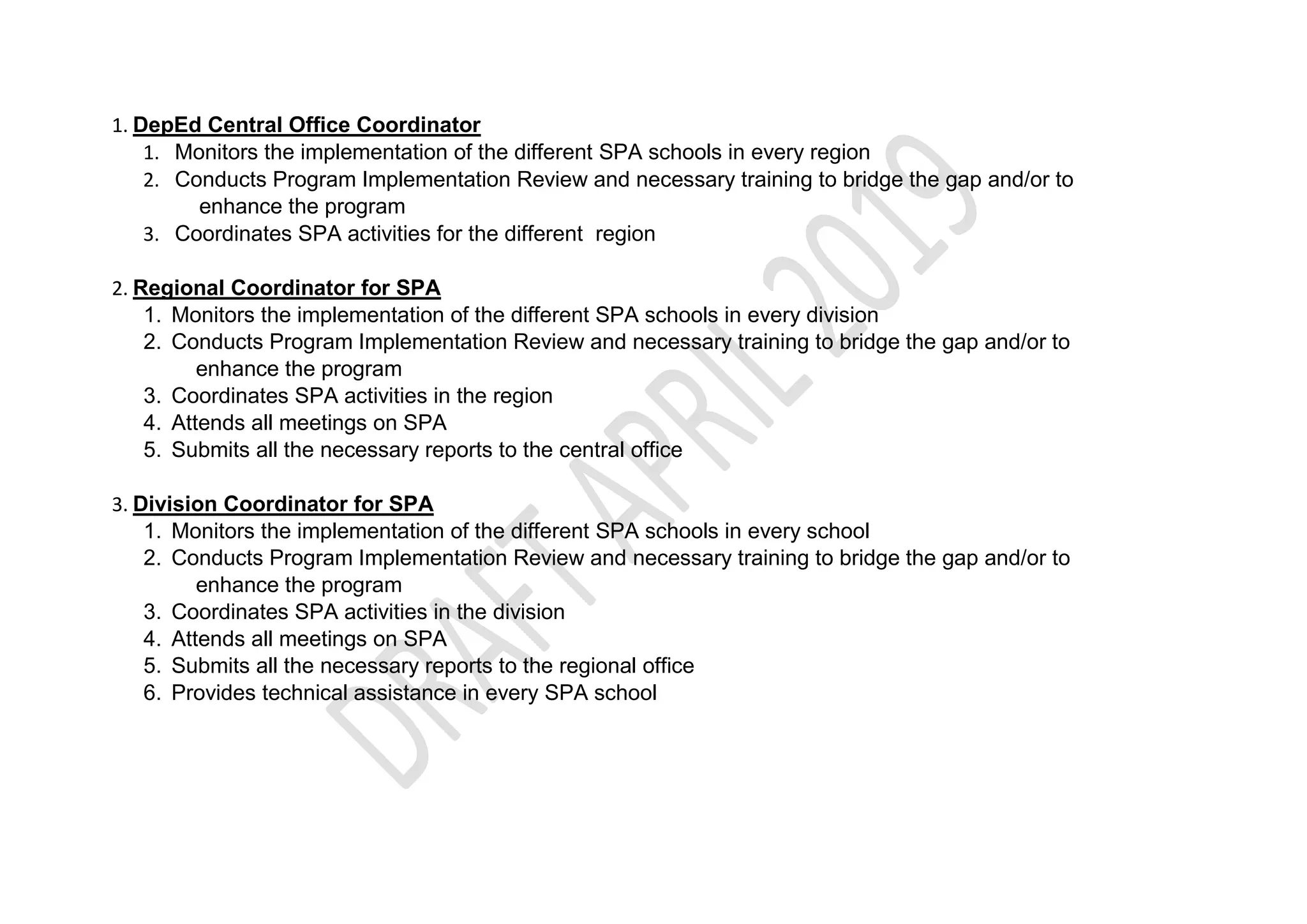 1. DepEd Central Office Coordinator
1. Monitors the implementation of the different SPA schools in every region
2. Conducts Program Implementation Review and necessary training to bridge the gap and/or to
enhance the program
3. Coordinates SPA activities for the different region
2. Regional Coordinator for SPA
1. Monitors the implementation of the different SPA schools in every division
2. Conducts Program Implementation Review and necessary training to bridge the gap and/or to
enhance the program
3. Coordinates SPA activities in the region
4. Attends all meetings on SPA
5. Submits all the necessary reports to the central office
3. Division Coordinator for SPA
1. Monitors the implementation of the different SPA schools in every school
2. Conducts Program Implementation Review and necessary training to bridge the gap and/or to
enhance the program
3. Coordinates SPA activities in the division
4. Attends all meetings on SPA
5. Submits all the necessary reports to the regional office
6. Provides technical assistance in every SPA school
 