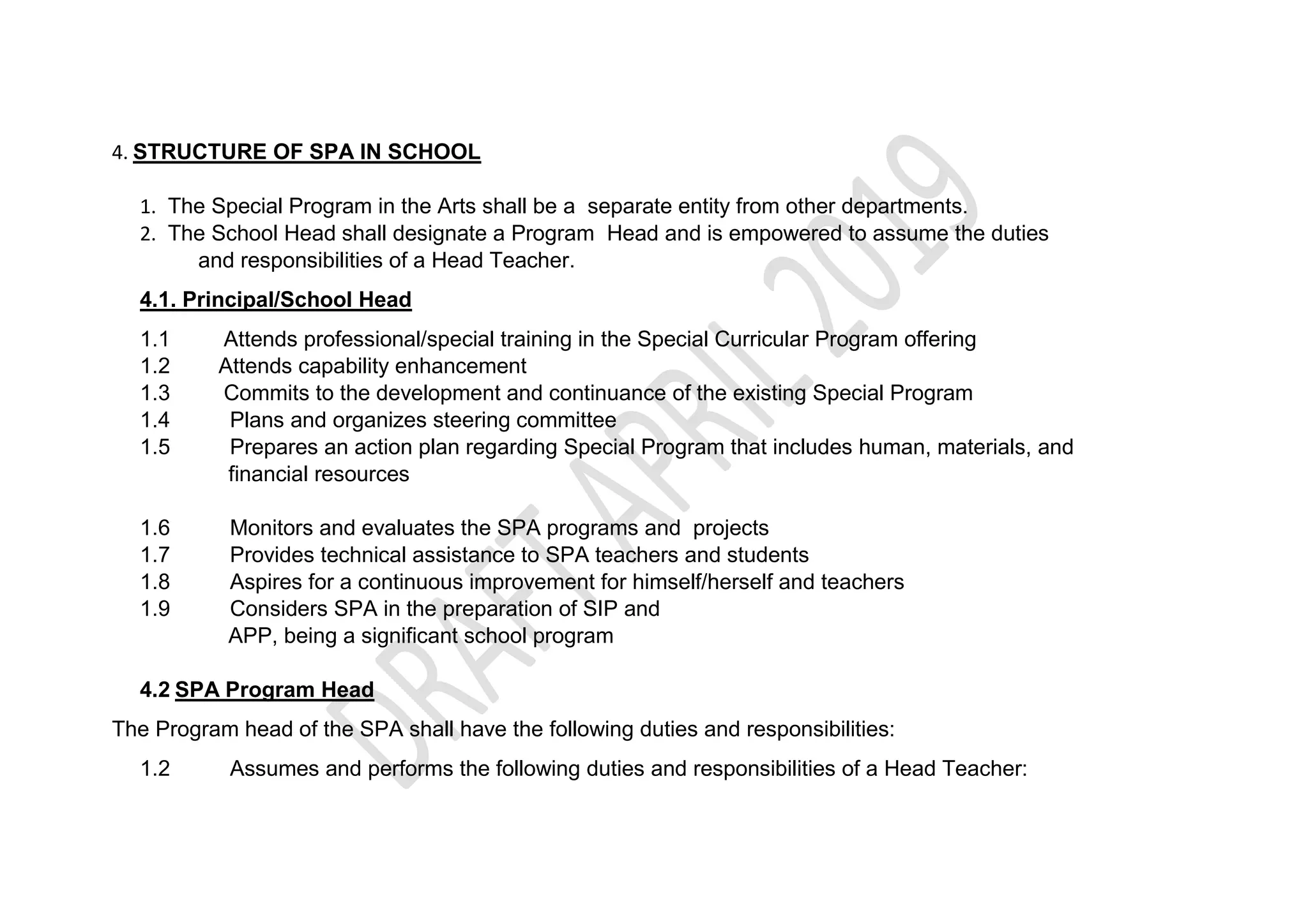 4. STRUCTURE OF SPA IN SCHOOL
1. The Special Program in the Arts shall be a separate entity from other departments.
2. The School Head shall designate a Program Head and is empowered to assume the duties
and responsibilities of a Head Teacher.
4.1. Principal/School Head
1.1 Attends professional/special training in the Special Curricular Program offering
1.2 Attends capability enhancement
1.3 Commits to the development and continuance of the existing Special Program
1.4 Plans and organizes steering committee
1.5 Prepares an action plan regarding Special Program that includes human, materials, and
financial resources
1.6 Monitors and evaluates the SPA programs and projects
1.7 Provides technical assistance to SPA teachers and students
1.8 Aspires for a continuous improvement for himself/herself and teachers
1.9 Considers SPA in the preparation of SIP and
APP, being a significant school program
4.2 SPA Program Head
The Program head of the SPA shall have the following duties and responsibilities:
1.2 Assumes and performs the following duties and responsibilities of a Head Teacher:
 