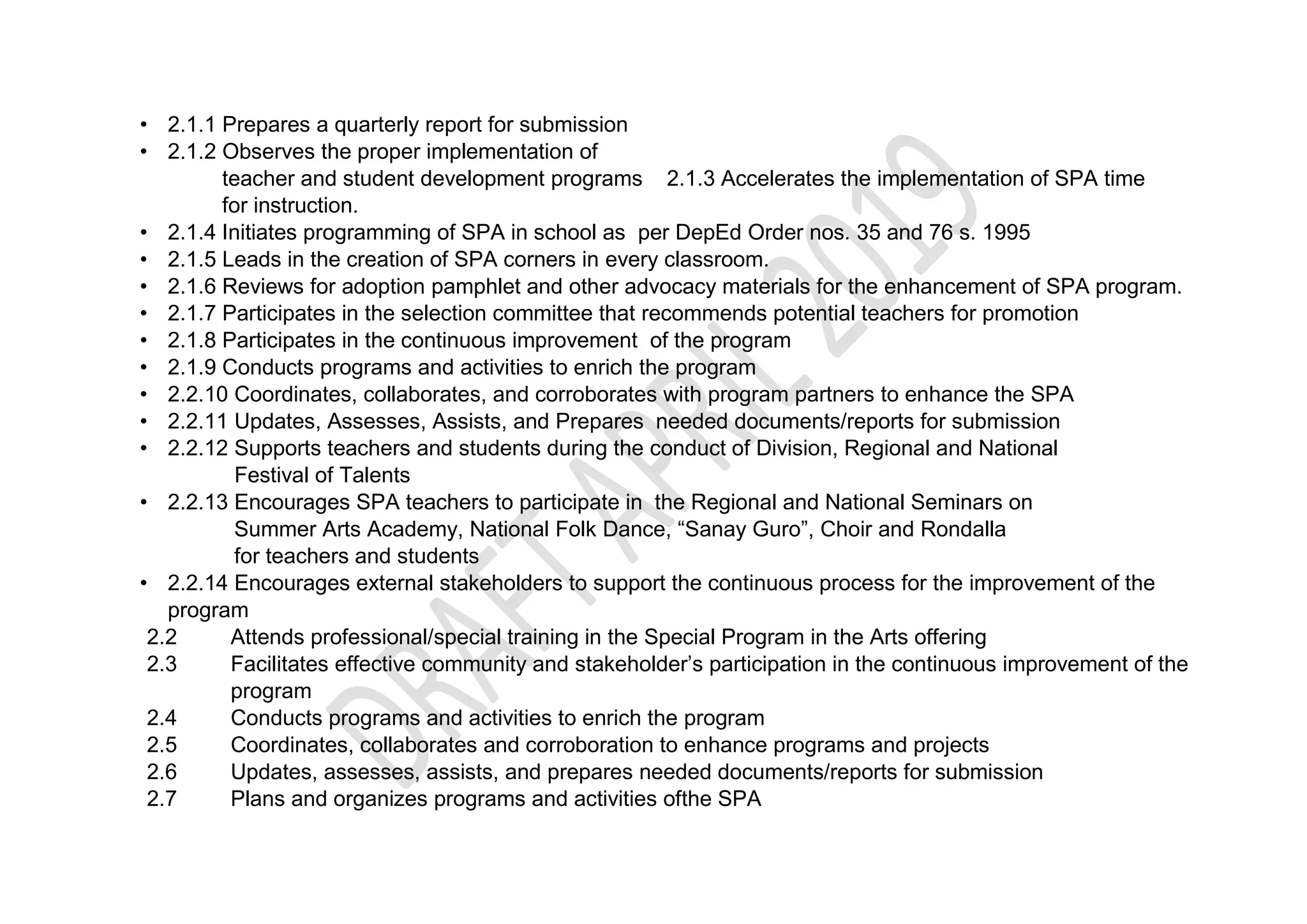 • 2.1.1 Prepares a quarterly report for submission
• 2.1.2 Observes the proper implementation of
teacher and student development programs 2.1.3 Accelerates the implementation of SPA time
for instruction.
• 2.1.4 Initiates programming of SPA in school as per DepEd Order nos. 35 and 76 s. 1995
• 2.1.5 Leads in the creation of SPA corners in every classroom.
• 2.1.6 Reviews for adoption pamphlet and other advocacy materials for the enhancement of SPA program.
• 2.1.7 Participates in the selection committee that recommends potential teachers for promotion
• 2.1.8 Participates in the continuous improvement of the program
• 2.1.9 Conducts programs and activities to enrich the program
• 2.2.10 Coordinates, collaborates, and corroborates with program partners to enhance the SPA
• 2.2.11 Updates, Assesses, Assists, and Prepares needed documents/reports for submission
• 2.2.12 Supports teachers and students during the conduct of Division, Regional and National
Festival of Talents
• 2.2.13 Encourages SPA teachers to participate in the Regional and National Seminars on
Summer Arts Academy, National Folk Dance, “Sanay Guro”, Choir and Rondalla
for teachers and students
• 2.2.14 Encourages external stakeholders to support the continuous process for the improvement of the
program
2.2 Attends professional/special training in the Special Program in the Arts offering
2.3 Facilitates effective community and stakeholder’s participation in the continuous improvement of the
program
2.4 Conducts programs and activities to enrich the program
2.5 Coordinates, collaborates and corroboration to enhance programs and projects
2.6 Updates, assesses, assists, and prepares needed documents/reports for submission
2.7 Plans and organizes programs and activities ofthe SPA
 
