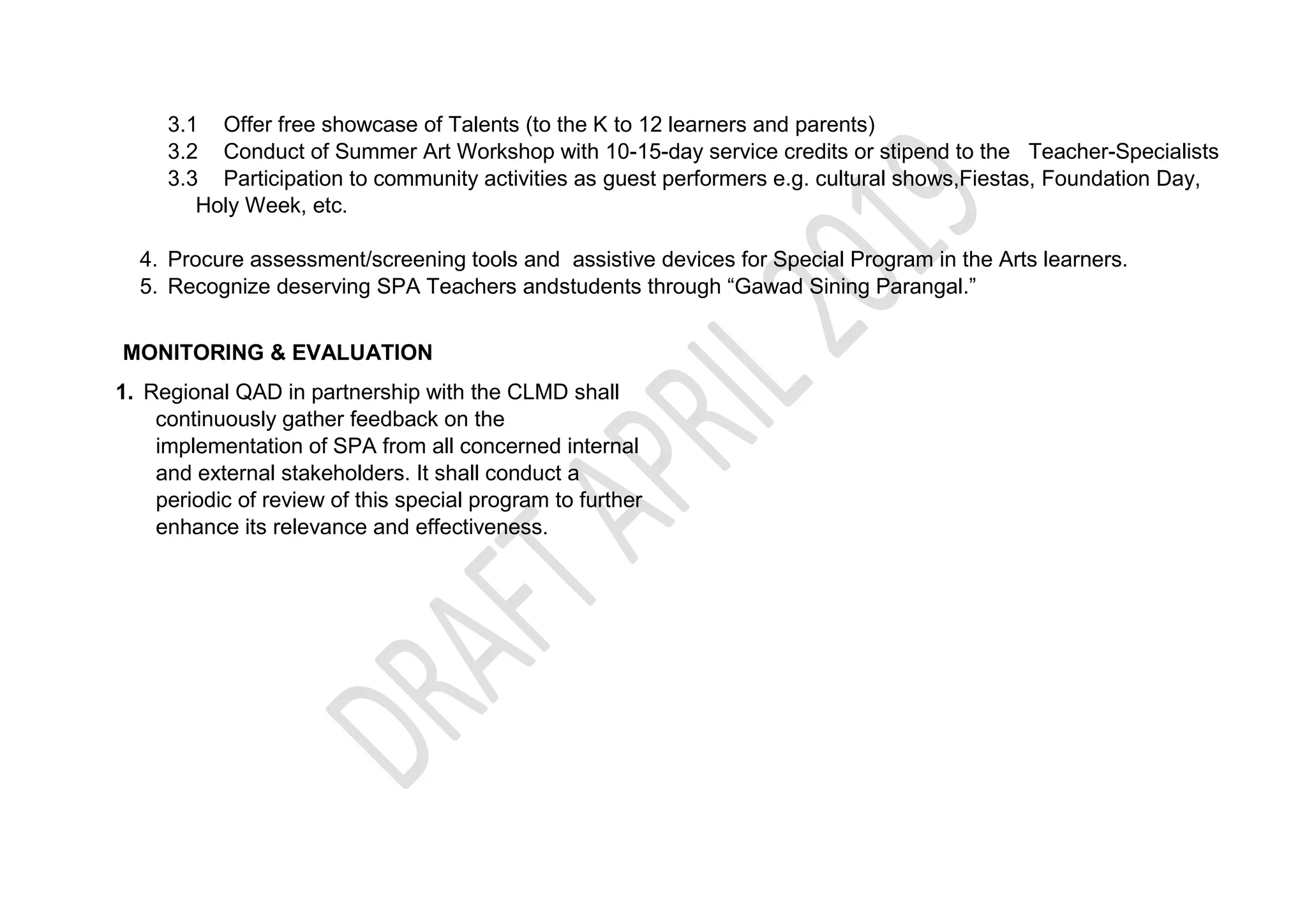 3.1 Offer free showcase of Talents (to the K to 12 learners and parents)
3.2 Conduct of Summer Art Workshop with 10-15-day service credits or stipend to the Teacher-Specialists
3.3 Participation to community activities as guest performers e.g. cultural shows,Fiestas, Foundation Day,
Holy Week, etc.
4. Procure assessment/screening tools and assistive devices for Special Program in the Arts learners.
5. Recognize deserving SPA Teachers andstudents through “Gawad Sining Parangal.”
MONITORING & EVALUATION
1. Regional QAD in partnership with the CLMD shall
continuously gather feedback on the
implementation of SPA from all concerned internal
and external stakeholders. It shall conduct a
periodic of review of this special program to further
enhance its relevance and effectiveness.
 