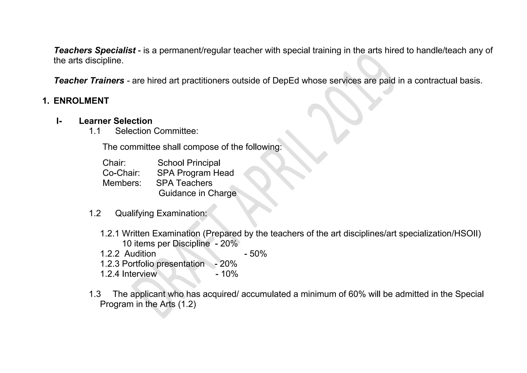 Teachers Specialist - is a permanent/regular teacher with special training in the arts hired to handle/teach any of
the arts discipline.
Teacher Trainers - are hired art practitioners outside of DepEd whose services are paid in a contractual basis.
1. ENROLMENT
I- Learner Selection
1.1 Selection Committee:
The committee shall compose of the following:
Chair: School Principal
Co-Chair: SPA Program Head
Members: SPA Teachers
Guidance in Charge
1.2 Qualifying Examination:
1.2.1 Written Examination (Prepared by the teachers of the art disciplines/art specialization/HSOII)
10 items per Discipline - 20%
1.2.2 Audition - 50%
1.2.3 Portfolio presentation - 20%
1.2.4 Interview - 10%
1.3 The applicant who has acquired/ accumulated a minimum of 60% will be admitted in the Special
Program in the Arts (1.2)
 