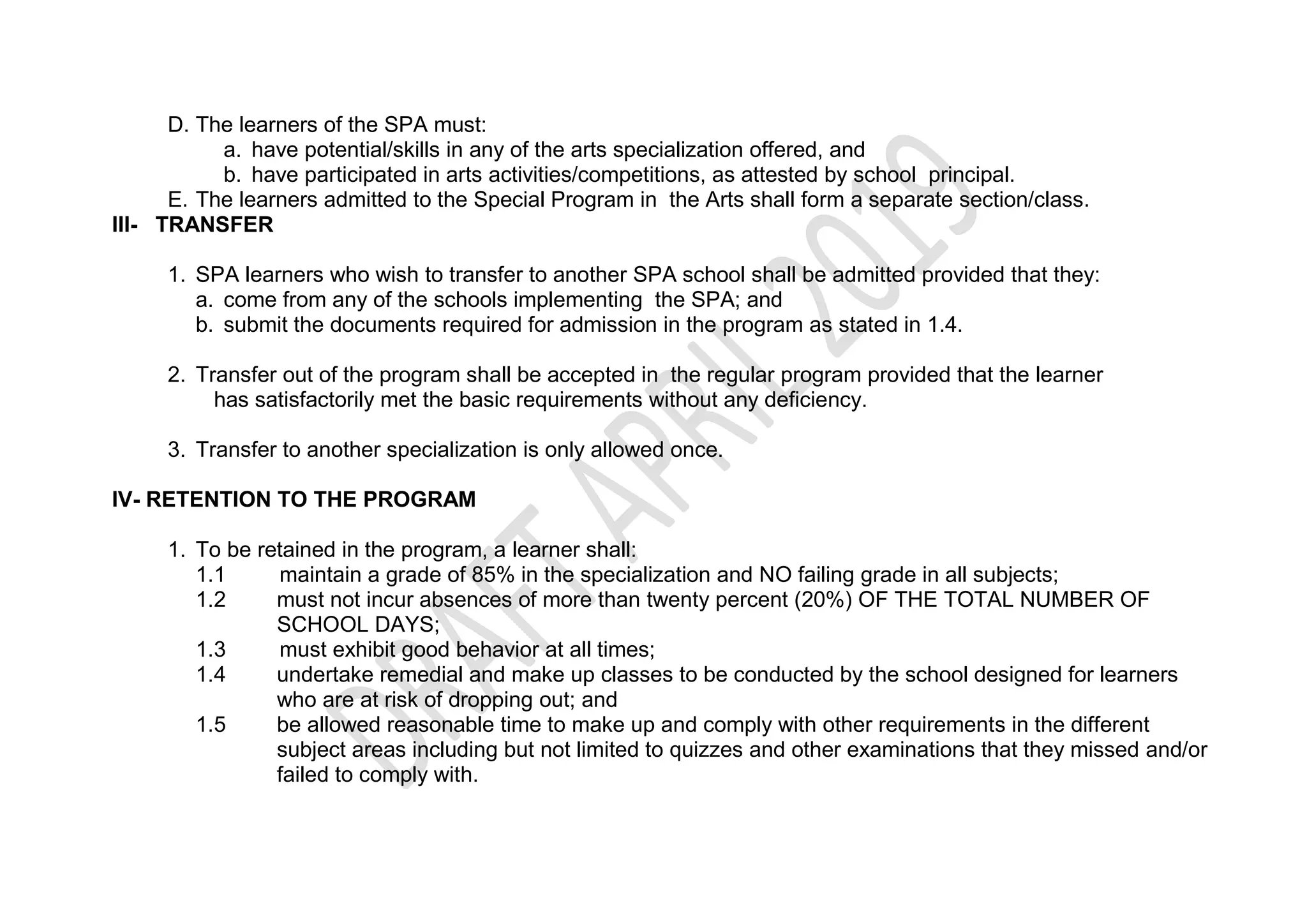 D. The learners of the SPA must:
a. have potential/skills in any of the arts specialization offered, and
b. have participated in arts activities/competitions, as attested by school principal.
E. The learners admitted to the Special Program in the Arts shall form a separate section/class.
III- TRANSFER
1. SPA learners who wish to transfer to another SPA school shall be admitted provided that they:
a. come from any of the schools implementing the SPA; and
b. submit the documents required for admission in the program as stated in 1.4.
2. Transfer out of the program shall be accepted in the regular program provided that the learner
has satisfactorily met the basic requirements without any deficiency.
3. Transfer to another specialization is only allowed once.
IV- RETENTION TO THE PROGRAM
1. To be retained in the program, a learner shall:
1.1 maintain a grade of 85% in the specialization and NO failing grade in all subjects;
1.2 must not incur absences of more than twenty percent (20%) OF THE TOTAL NUMBER OF
SCHOOL DAYS;
1.3 must exhibit good behavior at all times;
1.4 undertake remedial and make up classes to be conducted by the school designed for learners
who are at risk of dropping out; and
1.5 be allowed reasonable time to make up and comply with other requirements in the different
subject areas including but not limited to quizzes and other examinations that they missed and/or
failed to comply with.
 