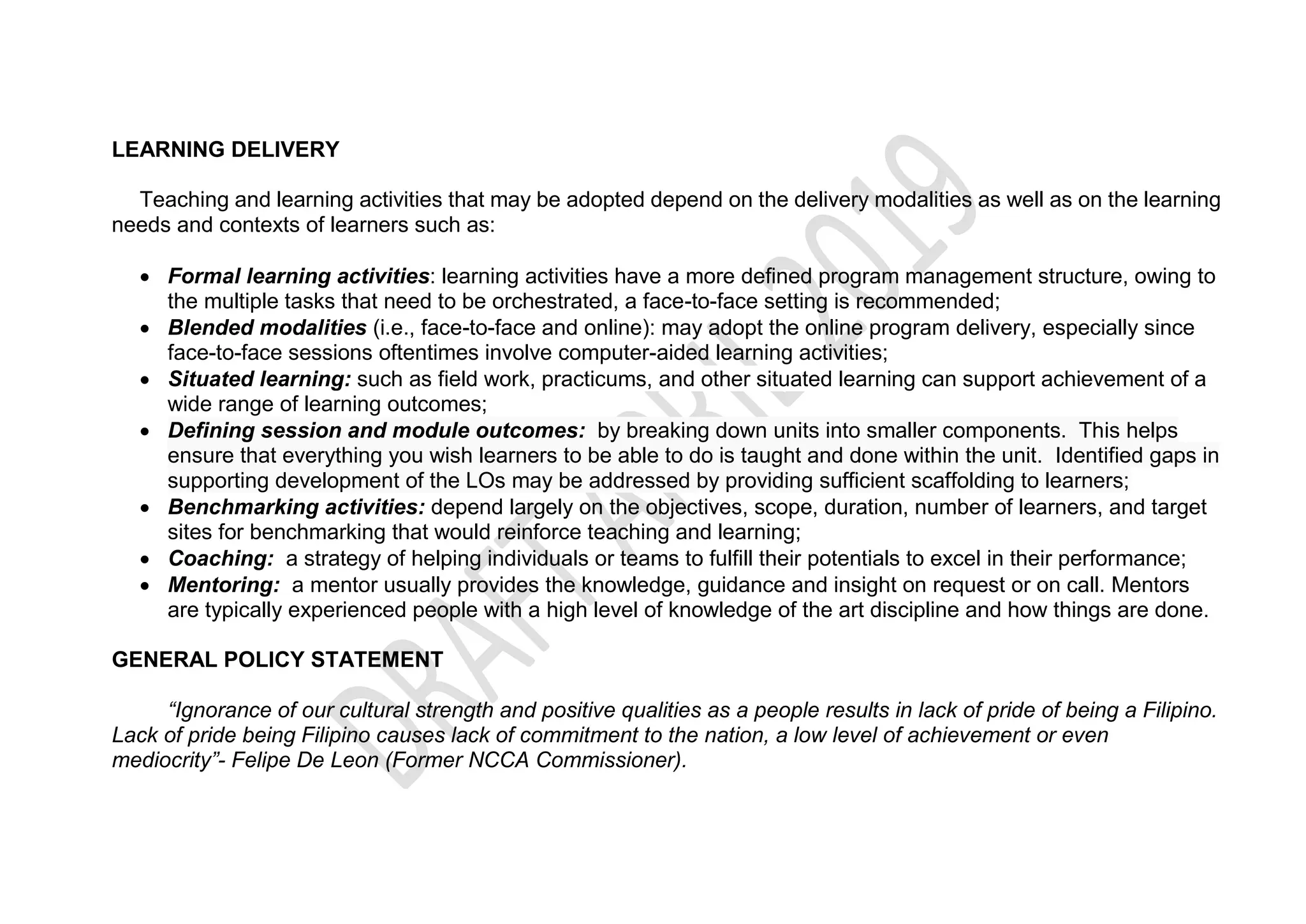 LEARNING DELIVERY
Teaching and learning activities that may be adopted depend on the delivery modalities as well as on the learning
needs and contexts of learners such as:
 Formal learning activities: learning activities have a more defined program management structure, owing to
the multiple tasks that need to be orchestrated, a face-to-face setting is recommended;
 Blended modalities (i.e., face-to-face and online): may adopt the online program delivery, especially since
face-to-face sessions oftentimes involve computer-aided learning activities;
 Situated learning: such as field work, practicums, and other situated learning can support achievement of a
wide range of learning outcomes;
 Defining session and module outcomes: by breaking down units into smaller components. This helps
ensure that everything you wish learners to be able to do is taught and done within the unit. Identified gaps in
supporting development of the LOs may be addressed by providing sufficient scaffolding to learners;
 Benchmarking activities: depend largely on the objectives, scope, duration, number of learners, and target
sites for benchmarking that would reinforce teaching and learning;
 Coaching: a strategy of helping individuals or teams to fulfill their potentials to excel in their performance;
 Mentoring: a mentor usually provides the knowledge, guidance and insight on request or on call. Mentors
are typically experienced people with a high level of knowledge of the art discipline and how things are done.
GENERAL POLICY STATEMENT
“Ignorance of our cultural strength and positive qualities as a people results in lack of pride of being a Filipino.
Lack of pride being Filipino causes lack of commitment to the nation, a low level of achievement or even
mediocrity”- Felipe De Leon (Former NCCA Commissioner).
 