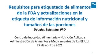 Requisitos para etiquetado de alimentos
de la FDA y actualizaciones en la
etiqueta de información nutricional y
tamaños de las porciones
Douglas Balentine, PhD
Centro de Inocuidad Alimentaria y Nutrición Aplicada
Administración de Alimentos y Medicamentos de los EE.UU.
27 de abril de 2021
1
 