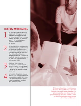 1
2
3
4
El Manual de Diagnósticos y Estadísticas para
Desórdenes Mentales (DSM-IV) de la Asociación
Psiquiátrica Americana ha ayudado ampliamente a los
psiquiatras y psicólogos en sus esfuerzos para evitar
procesos criminales por abuso sexual, discrimina el crimen
por definir el comportamiento criminal como una
aberración basada biológicamente.
HECHOS IMPORTANTES
Los psiquiatras que han abusado
sexualmente de los pacientes han
inventado las siguientes excusas:
era en nombre del “amor”, era una
“pérdida de control” o “desliz de
juicio”, y era en realidad para
“aumentar la autoestima
del paciente”.
Los psiquiatras y los psicólogos han
sido ampliamente ayudados en sus
esfuerzos para evitar los procedi-
mientos criminales por abuso sexual
con la introducción del Manual de
Diagnóstico y Estadísticas para
Desórdenes Mentales (DSM-IV) y la
sección de desórdenes mentales de
la Clasificación Internacional de
Enfermedades (ICD).
El ICD y el DSM enlistan el
estupro como “un “desorden de
hábito e impulso”. El DSM también
menciona que el abusar físicamente
a un niño es un desorden mental
relacionado.
La Asociación Psiquiátrica Mundial
afirma que los códigos profesionales
de conducta, el estudio de la ética,
o las reglas o leyes por sí mismas
“no van a garantizar” la práctica
ética de los psiquiatras.
18905-SPA CCHR-Bklt-RapeR 10/27/04 7:10 AM Page 8
 