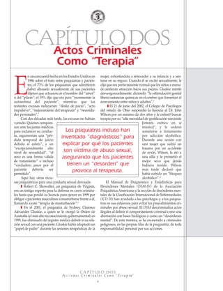 E
n una encuesta hecha en los Estados Unidos en
1986 sobre el trato entre psiquiatras y pacien-
tes, el 73% de los psiquiatras que admitieron
haber abusado sexualmente de sus pacientes
dijeron que actuaron en el nombre del “amor”
o del “placer”; el 19% dijo que era para “incrementar la
autoestima del paciente”, mientras que las
restantes excusas incluyeron: “desliz de juicio”, “acto
impulsivo”, “mejoramiento del terapeuta” y “necesida-
des personales”.7
Casi dos décadas más tarde, las excusas no habían
variado. Quienes compare-
cen ante las juntas médicas
para esclarecer su conduc-
ta, argumentan una “pér-
dida temporal de juicio
debido al estrés”, y un
“excepcionalmente alto
nivel de sexualidad”, “el
sexo es una forma válida
de tratamiento” e incluso
“verdadero amor por el
paciente debería ser
permitido”.
Aquí hay otras excu-
sas psiquiátricas para una conducta sexual desviada:
❚ Robert C. Showalter, un psiquiatra de Virginia,
era un testigo experto para la defensa en casos crimina-
les hasta que perdió su licencia para ejercer en 1999 por
obligar a pacientes masculinos a masturbarse frente a él,
llamando a esto “terapia de masturbación”.8
❚ En el 2001, el psiquiatra de Sydney, Clarence
Alexander Gluskie, a quien se le otorgó la Orden de
Australia (el más alto reconocimiento gubernamental) en
1999, fue eliminado del registro médico debido a su rela-
ción sexual con una paciente. Gluskie había adoptado un
“papel de padre” durante las sesiones terapéuticas de la
mujer, exhortándola a retroceder a su infancia y a sen-
tarse en su regazo. Cuando él se excitó sexualmente, le
dijo que era perfectamente normal que los niños a menu-
do sintieran atracción hacia sus padres. Gluskie mintió
desvergonzadamente, diciendo: “la estimulación genital
libera sustancias químicas en el cerebro que fomentan el
acercamiento entre niños y adultos”.9
❚ El 21 de junio del 2002, el Colegio de Psicólogos
del estado de Ohio suspendió la licencia al Dr. John
Wilson por un mínimo de dos años y le ordenó buscar
terapia por su “alta necesidad de gratificación narcisista
[interés erótico en sí
mismo]”, y le ordenó
someterse a tratamiento
por adicción alcohólica.
Durante una sesión con
una mujer que sufrió un
trauma por un accidente
de avión, Wilson, la ató a
una silla y le prometió el
mejor sexo que jamás
hubiera tenido. Wilson
más tarde declaró que
había sufrido un “bloqueo
alcohólico”.10
El Manual de Diagnóstico y Estadísticas para
Desórdenes Mentales (DSM-IV) de la Asociación
Psiquiátrica Americana y la sección de desórdenes men-
tales de la Clasificación Internacional de Enfermedades
(ICD-10) han ayudado a los psicólogos y a los psiquia-
tras en sus esfuerzos para evitar los procedimientos cri-
minales por abuso sexual. El DSM descriminaliza actos
ilegales al definir el comportamiento criminal como una
aberración con bases biológicas o como un “desórdenes
mental”. De esta manera, se ha exonerado a criminales
peligrosos, en las propias filas de la psiquiatría, de toda
responsabilidad personal por sus acciones.
CAPÍTULODOSActos Criminales
Como “Terapia”
Los psiquiatras incluso han
inventado “diagnósticos” para
explicar por qué los pacientes
son víctima de abuso sexual,
asegurando que los pacientes
tienen un “desorden” que
provoca al terapeuta.
C A P Í T U L O D O S
A c c i o n e s C r i m i n a l e s C o m o “ Te r a p i a ”
9
18905-SPA CCHR-Bklt-RapeR 10/27/04 7:10 AM Page 9
 