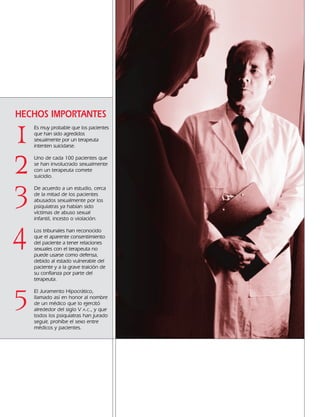 Es muy probable que los pacientes
que han sido agredidos
sexualmente por un terapeuta
intenten suicidarse.
Uno de cada 100 pacientes que
se han involucrado sexualmente
con un terapeuta comete
suicidio.
De acuerdo a un estudio, cerca
de la mitad de los pacientes
abusados sexualmente por los
psiquiatras ya habían sido
víctimas de abuso sexual
infantil, incesto o violación.
Los tribunales han reconocido
que el aparente consentimiento
del paciente a tener relaciones
sexuales con el terapeuta no
puede usarse como defensa,
debido al estado vulnerable del
paciente y a la grave traición de
su confianza por parte del
terapeuta.
El Juramento Hipocrático,
llamado así en honor al nombre
de un médico que lo ejercitó
alrededor del siglo V A.C., y que
todos los psiquiatras han jurado
seguir, prohíbe el sexo entre
médicos y pacientes.
2
4
5
3
HECHOS IMPORTANTES
1
18905-SPA CCHR-Bklt-RapeR 10/27/04 7:11 AM Page 12
 