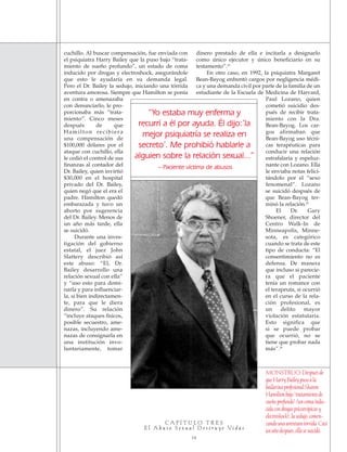 C A P Í T U L O T R E S
E l A b u s o S e x u a l D e s t r u y e Vi d a s
14
cuchillo. Al buscar compensación, fue enviada con
el psiquiatra Harry Bailey que la puso bajo “trata-
miento de sueño profundo”, un estado de coma
inducido por drogas y electroshock, asegurándole
que esto le ayudaría en su demanda legal.
Pero el Dr. Bailey la sedujo, iniciando una tórrida
aventura amorosa. Siempre que Hamilton se ponía
en contra o amenazaba
con denunciarlo, le pro-
porcionaba más “trata-
miento”. Cinco meses
después de que
Hamilton recibiera
una compensación de
$100,000 dólares por el
ataque con cuchillo, ella
le cedió el control de sus
finanzas al contador del
Dr. Bailey, quien invirtió
$30,000 en el hospital
privado del Dr. Bailey,
quien negó que el era el
padre. Hamilton quedó
embarazada y tuvo un
aborto por sugerencia
del Dr. Bailey. Menos de
un año más tarde, ella
se suicidó.
Durante una inves-
tigación del gobierno
estatal, el juez John
Slattery describió así
este abuso: “El, Dr.
Bailey desarrollo una
relación sexual con ella”
y “uso esto para domi-
narla y para influenciar-
la, si bien indirectamen-
te, para que le diera
dinero”. Su relación
“incluye ataques físicos,
posible secuestro, ame-
nazas, incluyendo ame-
nazas de consignarla en
una institución invo-
luntariamente, tomar
dinero prestado de ella e incitarla a designarlo
como único ejecutor y único beneficiario en su
testamento”.24
En otro caso, en 1992, la psiquiatra Margaret
Bean-Bayog enfrentó cargos por negligencia médi-
ca y una demanda civil por parte de la familia de un
estudiante de la Escuela de Medicina de Harvard,
Paul Lozano, quien
cometió suicidio des-
pués de recibir trata-
miento con la Dra.
Bean-Bayog. Los car-
gos afirmaban que
Bean-Bayog uso técni-
cas terapéuticas para
conducir una relación
estrafalaria y espeluz-
nante con Lozano. Ella
le enviaba notas felici-
tándolo por el “sexo
fenomenal”. Lozano
se suicidó después de
que Bean-Bayog ter-
minó la relación.25
El Dr. Gary
Shoener, director del
Centro Walk-In de
Minneapolis, Minne-
sota, es categórico
cuando se trata de este
tipo de conducta: “El
consentimiento no es
defensa. De manera
que incluso si parecie-
ra que el paciente
tenía un romance con
el terapeuta, si ocurrió
en el curso de la rela-
ción profesional, es
un delito mayor
violación estatutaria.
Esto significa que
si se puede probar
que ocurrió, no se
tiene que probar nada
más”.26
“Yo estaba muy enferma y
recurrí a él por ayuda. Él dijo:’la
mejor psiquiatría se realiza en
secreto’. Me prohibió hablarle a
alguien sobre la relación sexual...”
– Paciente víctima de abusos
MONSTRUO:Despuésde
queHarryBaileypusoala
bailarinaprofesionalSharon
Hamiltonbajo“tratamientode
sueñoprofundo”(uncomaindu-
cidacondrogaspsicotrópicasy
electroshock),lasedujo,comen-
zandounaaventuratorrida.Casi
unañodespués,ellasesuicidó.
18905-SPA CCHR-Bklt-RapeR 10/27/04 7:11 AM Page 14
 