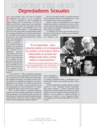 E
n años recientes, más y más casos de violación
psiquiátrica han salido a la luz, incluyendo:
❚ El 11 de febrero de 1998, el psiquiatra de
Missouri, William Cone, fue sentenciado a 133 años en
prisión por perversión y ataque sexual a dos pacientes.
Cone les decía a las mujeres que ellas habían sido deste-
tadas antes de tiempo y que necesitaban que se les
“devolviera el contacto materno”, lo cual requería tener
sexo con él. Para convencerlas, les daba grandes cantida-
des de drogas psicotrópicas a las cuales se volvieron adic-
tas. Cone afirmó que él sufría de “alcoholismo y depen-
dencia sexual”, una “forma de demencia moral” contraí-
da por una preocupación
obsesiva con el trabajo, el
poder y la perfección...”.
Por el contrario, el fiscal, el
asistente del procurador
estatal David Cosgrove, le
dijo al tribunal: “Es un
depredador... Estas per-
sonas vinieron a él en bús-
queda de curación y él las
lesionó. Nunca había teni-
do un acusado que infli-
giera tanto dolor y tantas
lesiones a tantas personas.
Hay un mensaje que se le
debe enviar a este acusa-
do y a cualquier otro que
se encuentre en la misma
situación”.27
❚ La condena en 1998 del psiquiatra canadiense
John Orpin por abusar sexualmente de pacientes muje-
res, fue aprobada en el 2004. Mientras las mujeres esta-
ban drogadas, las violaba y las sometía a actos de sodo-
mía. Algunas eran sujetadas con grilletes a una pared y
golpeadas con un cinturón. El Dr. Orpin les decía que su
pene era un “palo curativo” y que la violación anal era
una representación de “amor incondicional”. El se decla-
ró culpable de asalto y abuso sexual de dos mujeres.28
❚ El 4 de julio del 2002, el psiquiatra londinense
Kolathur Unni fue encarcelado durante sólo 18 meses por
atacar sexualmente a una paciente durante una sesión de
hipnoterapia. Unni ya tenía un historial de ataques sexuales
contra pacientes y había sido dado de baja del registro
médico en Nueva Zelanda por incidentes similares.29
❚ El 10 de diciembre del 2002, el psiquiatra del Reino
Unido Christopher Allison fue encarcelado por 10 años
por violación y abuso sexual a seis pacientes.30
Gracias al valor y a la determinación de las mujeres
valientes que pusieron al descubierto sus casos, con fre-
cuencia a pesar del gran peligro personal y angustia emo-
cional, algunos de quienes los perpetraron fueron pues-
tos en manos de la justicia.
Sin embargo, en muchos casos las ruedas de la jus-
ticia giran con tal lentitud, y muchos de los 65,000 tera-
peutas que violaron a
sus pacientes sólo
fueron suspendidos y
no se les permite ejer-
cer (aunque permanecen libres) o simplemente se les
ordena recibir “terapia” para remediar su propio “trastor-
no” sexual.
El informe presentado por William Masters y Virginia
Johnson en 1970, “Sexualidad humana inadecuada”
sigue siendo verdadero: “...cuando la seducción sexual
de pacientes se puede establecer firmemente por medios
legales, ya sea que la seducción haya sido iniciada por el
paciente o por el violador, se debería demandar al
terapeuta por violación y no por negligencia médica;
lo que significa que el proceso legal debería ser criminal y
no civil”.31
C A P Í T U L O T R E S
E l A b u s o S e x u a l D e s t r u y e Vi d a s
15
UN INFORME SOBRE ABUSOS
Depredadores Sexuales
Kolathur Unni John Orpin
William Cone
“Es un depredador... Estas
personas vinieron a él en búsqueda
de curación y él las lesionó. Nunca
había tenido un acusado que
infligiera tanto dolor y tantas
lesiones a tantas personas.”
– Asistente del procurador estatal David Cosgrove
acerca del psiquiatra William Cone, sentenciado a 133
años de prisión por asalto sexual a sus pacientes.
Christopher Allison
18905-SPA CCHR-Bklt-RapeR 10/27/04 7:11 AM Page 15
 