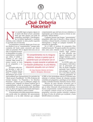 N
o es posible lograr progreso alguno en
el asunto del abuso sexual a pacientes
hasta que tales ataques, por parte de
psiquiatras, psicólogos y psicoterapeu-
tas, se definan legalmente, y mediante
estatutos, como violación: la única prueba requerida
es que hubo sexo involucrado.
Los psiquiatras a menudo alegan que el sexo con
sus clientes es con su “consentimiento”, aunque están
consientes del fuerte poder emocional que tienen
sobre sus pacientes. Pero si alguien tiene sexo con un
niño, la sociedad reconoce
el desequilibrio de poder,
conocimiento y autoridad
que utiliza el adulto, y
condena el acto como
criminal. Debe ocurrir lo
mismo cuando se trata
de un psiquiatra y su
paciente.
Encuestas sobre tera-
pia llevadas a cabo en
Noruega, Polonia, Suecia,
Suiza y el Reino Unido,
descubrieron que el prin-
cipal problema que experimentaron los pacientes fue
“abuso sexual y humillación”. En 1994, el informe del
Consejo Europeo: “La Psiquiatría y los Derechos
Humanos”, insiste en que se publiquen códigos de
conducta para “estipular de manera explícita que el
comportamiento sexual de terapeutas y psicólogos
está prohibido. Tal comportamiento debe describirse
como un abuso de la posición dominante del terapeu-
ta y un abuso de confianza contra el cliente”.
Alos pacientes se les debe proporcionar informa-
ción escrita sobre los estándares del asesoramiento
profesional, y se les debe informar que cualquier
comportamiento que esté fuera de esos estándares es
inapropiado; que el abuso sexual es criminal, no sim-
plemente “rebasar límites”.
Cualquier persona que busque “asesoramiento”
psiquiátrico debe tener el derecho a filmar todas las
consultas, si desean hacerlo, y terminar con cualquier
interrogatorio o terapia en cualquier momento sin
amenazas de represalias.
En el 2002, el profesor de psiquiatría Glen
Gabbard reconoció: “El aspecto positivo de considerar
estos actos como crímenes es que los jurados y el
sistema legal podrían
ser más eficientes que
algunos organismos que
otorgan licencias o comi-
tés éticos, al administrar la
justicia”.32
La CCDH, junto con
otros grupos e individuos
que se preocupan por
esto, ha hecho campañas
apoyando leyes estrictas
para proteger a las muje-
res y a los niños contra la
violación psiquiátrica. En
el 2004, se han promulgado más de 25 decretos para
enfrentar el creciente número de crímenes sexuales
cometidos por psiquiatras y psicólogos en los Estados
Unidos, Australia (Victoria), Alemania, Suecia e Israel.
Muchos de estos decretos reconocen que el
“consentimiento” del paciente no es una defensa y
que el deber fiduciario del profesional está seria-
mente comprometido cuando el profesional entra
en cualquier contacto sexual con el paciente. Los
psiquiatras convictos pueden enfrentar condenas
de hasta 10 años de prisión por incidente y hasta
$20,000 dólares en multas.
“El consentimiento no es ninguna
defensa. Incluso si parece que el
paciente tuvo un romance con el
terapista, si pasó durante el período de
la relación profesional, es una felonía...
relaciones sexuales con un menor”.
– Dr. Gary Shoener, Director del Centro
Walk-In, Miniápolis, Minnesota
C A P Í T U L O C UAT R O
¿ Q u é D e b e r í a H a c e r s e ?
17
CAPÍTULOCUATRO¿Qué Debería
Hacerse?
18905-SPA CCHR-Bklt-RapeR 10/27/04 7:11 AM Page 17
 