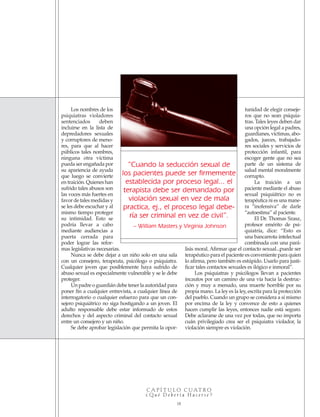 C A P Í T U L O C UAT R O
¿ Q u é D e b e r í a H a c e r s e ?
18
Los nombres de los
psiquiatras violadores
sentenciados deben
incluirse en la lista de
depredadores sexuales
y corruptores de meno-
res, para que al hacer
públicos tales nombres,
ninguna otra víctima
pueda ser engañada por
su apariencia de ayuda
que luego se convierte
en traición. Quienes han
sufrido tales abusos son
las voces más fuertes en
favor de tales medidas y
se les debe escuchar y al
mismo tiempo proteger
su intimidad. Esto se
podría llevar a cabo
mediante audiencias a
puerta cerrada para
poder lograr las refor-
mas legislativas necesarias.
Nunca se debe dejar a un niño solo en una sala
con un consejero, terapeuta, psicólogo o psiquiatra.
Cualquier joven que posiblemente haya sufrido de
abuso sexual es especialmente vulnerable y se le debe
proteger.
Un padre o guardián debe tener la autoridad para
poner fin a cualquier entrevista, a cualquier línea de
interrogatorio o cualquier esfuerzo para que un con-
sejero psiquiátrico no siga hostigando a un joven. El
adulto responsable debe estar informado de estos
derechos y del aspecto criminal del contacto sexual
entre un consejero y un niño.
Se debe aprobar legislación que permita la opor-
tunidad de elegir conseje-
ros que no sean psiquia-
tras. Tales leyes deben dar
una opción legal a padres,
guardianes, víctimas, abo-
gados, jueces, trabajado-
res sociales y servicios de
protección infantil, para
escoger gente que no sea
parte de un sistema de
salud mental moralmente
corrupto.
La traición a un
paciente mediante el abuso
sexual psiquiátrico no es
terapéutica ni es una mane-
ra “inofensiva” de darle
“autoestima” al paciente.
El Dr. Thomas Szasz,
profesor emérito de psi-
quiatría, dice: “Esto es
una bancarrota intelectual
combinada con una pará-
lisis moral. Afirmar que el contacto sexual...puede ser
terapéutico para el paciente es conveniente para quien
lo afirma, pero también es estúpido. Usarlo para justi-
ficar tales contactos sexuales es ilógico e inmoral”.
Los psiquiatras y psicólogos llevan a pacientes
incautos por un camino de una vía hacia la destruc-
ción y muy a menudo, una muerte horrible por su
propia mano. La ley es la ley, escrita para la protección
del pueblo. Cuando un grupo se considera a sí mismo
por encima de la ley y convence de esto a quienes
hacen cumplir las leyes, entonces nadie está seguro.
Debe aclararse de una vez por todas, que no importa
cuán privilegiado crea ser el psiquiatra violador, la
violación siempre es violación.
“Cuando la seducción sexual de
los pacientes puede ser firmemente
establecida por proceso legal... el
terapista debe ser demandado por
violación sexual en vez de mala
practica, ej., el proceso legal debe-
ría ser criminal en vez de civil”.
– William Masters y Virginia Johnson
18905-SPA CCHR-Bklt-RapeR 10/27/04 7:11 AM Page 18
 