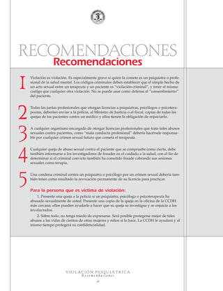 RECOMENDACIONES
Recomendaciones
V I O L A C I Ó N P S I Q U I Á T R I C A
R e c o m e n d a c i o n e s
19
Violación es violación. Es especialmente grave si quien la comete es un psiquiatra o profe-
sional de la salud mental. Los códigos criminales deben establecer que el simple hecho de
un acto sexual entre un terapeuta y un paciente es “violación criminal”, y tener el mismo
castigo que cualquier otra violación. No se puede usar como defensa el “consentimiento”
del paciente.
Todas las juntas profesionales que otorgan licencias a psiquiatras, psicólogos o psicotera-
peutas, deberían enviar a la policía, al Ministro de Justicia o al fiscal, copias de todas las
quejas de los pacientes contra un médico y ellos tienen la obligación de enjuiciarlo.
A cualquier organismo encargado de otorgar licencias profesionales que trata tales abusos
sexuales contra pacientes, como “mala conducta profesional” debería hacérsele responsa-
ble por cualquier crimen sexual futuro que cometa el terapeuta.
Cualquier queja de abuso sexual contra el paciente que se compruebe como cierta, debe
también informarse a los investigadores de fraudes en el cuidado a la salud, con el fin de
determinar si el criminal convicto también ha cometido fraude cobrando sus sesiones
sexuales como terapia.
Una condena criminal contra un psiquiatra o psicólogo por un crimen sexual debería tam-
bién tener como resultado la revocación permanente de su licencia para practicar.
Para la persona que es víctima de violación:
1. Presente una queja a la policía si un psiquiatra, psicólogo o psicoterapeuta ha
abusado sexualmente de usted. Presente una copia de la queja en la oficina de la CCDH
más cercana; ellos pueden ayudarle a hacer que su queja se investigue y se enjuicie a los
involucrados.
2. Sobre todo, no tenga miedo de expresarse. Será posible protegerse mejor de tales
abusos a las vidas de cientos de otras mujeres y niños si lo hace. La CCDH le ayudará y al
mismo tiempo protegerá su confidencialidad.
1
2
3
4
5
18905-SPA CCHR-Bklt-RapeR 10/27/04 7:11 AM Page 19
 
