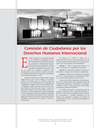 n 1969, la Iglesia de Cienciología estable-
ció la Comisión de Ciudadanos por los
Derechos Humanos (CCDH) para investi-
gar y exponer las violaciones de los dere-
chos humanos por la psiquiatría y limpiar
el campo de la salud mental. Hoy en día
tiene más de 130 oficinas en más de 31 paí-
ses. Su comité de consejeros, conocidos como
Comisionados, incluye médicos, abogados, educado-
res, artistas, profesionales de negocios y representan-
tes de derechos humanos y civiles.
Aunque no proporciona consejo médico ni legal,
trabaja muy de cerca con los médicos y la práctica
médica y les brinda apoyo. La CCDH se concentra
ante todo en el uso fraudulento de la psiquiatría de
“diagnósticos” subjetivos que no tienen ningún méri-
to científico o médico, pero que se usan para conse-
guir beneficios financieros que llegan a cientos de
millones de dólares, ante todo del dinero de los con-
tribuyentes y de las compañías de seguros. Basándose
en estos diagnósticos falsos, los psiquiatras justifican
y recetan tratamientos que dañan la vida, incluyendo
drogas que alteran la mente, las cuales enmascaran las
dificultades subyacentes de la persona y evitan su
recuperación.
El trabajo de la CCDH se alinea con la
Declaración Universal de Derechos Humanos de las
Naciones Unidas, especialmente en los siguientes pre-
ceptos, que los psiquiatras violan diariamente:
Artículo 3: Todo el mundo tiene derecho a la
vida, a la libertad y a la seguridad de su persona.
Artículo 5: Nadie debe someterse a tortura ni a
tratamiento o castigo cruel, inhumano o degradante.
Artículo 7: Todos los seres humanos son iguales
ante la ley y tienen derecho, sin discriminación algu-
na, a una protección igual por parte de la ley.
A través de los falsos diagnósticos de los psiquia-
tras, de sus clasificaciones que estigmatizan, leyes de
compromiso superficial y “tratamientos” que desper-
sonalizan, se daña a miles de personas y se les niegan
sus derechos humanos inherentes.
La CCDH ha inspirado y coordinado cientos de
reformas testificando ante audiencias legislativas y
llevando a cabo audiencias públicas sobre los abusos
de la psiquiatría, y también trabajando con los
medios, con organismos encargados de imponer el
cumplimiento de la ley y con funcionarios públicos en
todo el mundo.
C O M I S I Ó N D E C I U D A D A N O S P O R
l o s D e r e c h o s H u m a n o s I n t e r n a c i o n a l
20
Comisión de Ciudadanos por los
Derechos Humanos Internacional
E
18905-SPA CCHR-Bklt-RapeR 10/27/04 7:11 AM Page 20
 