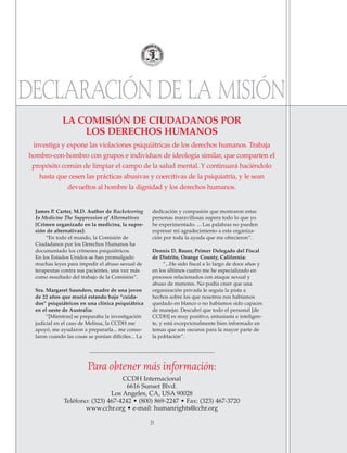 21
James P. Carter, M.D. Author de Racketeering
In Medicine The Suppression of Alternatives
[Crimen organizado en la medicina, la supre-
sión de alternativas]:
“En todo el mundo, la Comisión de
Ciudadanos por los Derechos Humanos ha
documentado los crímenes psiquiátricos.
En los Estados Unidos se han promulgado
muchas leyes para impedir el abuso sexual de
terapeutas contra sus pacientes, una vez más
como resultado del trabajo de la Comisión”.
Sra. Margaret Saunders, madre de una joven
de 22 años que murió estando bajo “cuida-
dos” psiquiátricos en una clínica psiquiátrica
en el oeste de Australia:
“[Mientras] se preparaba la investigación
judicial en el caso de Melissa, la CCDH me
apoyó, me ayudaron a prepararla... me conso-
laron cuando las cosas se ponían difíciles... La
dedicación y compasión que mostraron estas
personas maravillosas supera todo lo que yo
he experimentado. ... Las palabras no pueden
expresar mi agradecimiento a esta organiza-
ción por toda la ayuda que me ofrecieron”.
Dennis D. Bauer, Primer Delegado del Fiscal
de Distrito, Orange County, California:
“...He sido fiscal a lo largo de doce años y
en los últimos cuatro me he especializado en
procesos relacionados con ataque sexual y
abuso de menores. No podía creer que una
organización privada le seguía la pista a
hechos sobre los que nosotros nos habíamos
quedado en blanco o no habíamos sido capaces
de manejar. Descubrí que todo el personal [de
CCDH] es muy positivo, entusiasta e inteligen-
te, y está excepcionalmente bien informado en
temas que son oscuros para la mayor parte de
la población”.
LA COMISIÓN DE CIUDADANOS POR
LOS DERECHOS HUMANOS
investiga y expone las violaciones psiquiátricas de los derechos humanos. Trabaja
hombro-con-hombro con grupos e individuos de ideología similar, que comparten el
propósito común de limpiar el campo de la salud mental. Y continuará haciéndolo
hasta que cesen las prácticas abusivas y coercitivas de la psiquiatría, y le sean
devueltos al hombre la dignidad y los derechos humanos.
Para obtener más información:
CCDH Internacional
6616 Sunset Blvd.
Los Angeles, CA, USA 90028
Teléfono: (323) 467-4242 • (800) 869-2247 • Fax: (323) 467-3720
www.cchr.org • e-mail: humanrights@cchr.org
DECLARACIÓN DE LA MISIÓN
18905-SPA CCHR-Bklt-RapeR 10/27/04 7:11 AM Page 21
 