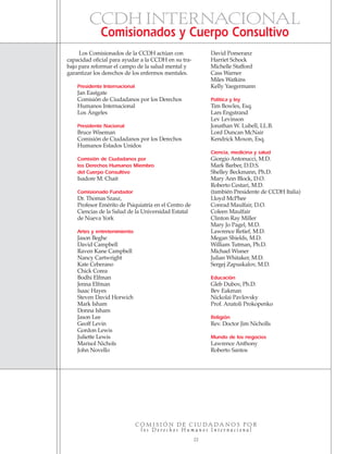 C O M I S I Ó N D E C I U D A D A N O S P O R
l o s D e r e c h o s H u m a n o s I n t e r n a c i o n a l
22
Los Comisionados de la CCDH actúan con
capacidad oficial para ayudar a la CCDH en su tra-
bajo para reformar el campo de la salud mental y
garantizar los derechos de los enfermos mentales.
Presidente Internacional
Jan Eastgate
Comisión de Ciudadanos por los Derechos
Humanos Internacional
Los Ángeles
Presidente Nacional
Bruce Wiseman
Comisión de Ciudadanos por los Derechos
Humanos Estados Unidos
Comisión de Ciudadanos por
los Derechos Humanos Miembro
del Cuerpo Consultivo
Isadore M. Chait
Comisionado Fundador
Dr. Thomas Szasz,
Profesor Emérito de Psiquiatría en el Centro de
Ciencias de la Salud de la Universidad Estatal
de Nueva York
Artes y entretenimiento
Jason Beghe
David Campbell
Raven Kane Campbell
Nancy Cartwright
Kate Ceberano
Chick Corea
Bodhi Elfman
Jenna Elfman
Isaac Hayes
Steven David Horwich
Mark Isham
Donna Isham
Jason Lee
Geoff Levin
Gordon Lewis
Juliette Lewis
Marisol Nichols
John Novello
David Pomeranz
Harriet Schock
Michelle Stafford
Cass Warner
Miles Watkins
Kelly Yaegermann
Política y ley
Tim Bowles, Esq.
Lars Engstrand
Lev Levinson
Jonathan W. Lubell, LL.B.
Lord Duncan McNair
Kendrick Moxon, Esq.
Ciencia, medicina y salud
Giorgio Antonucci, M.D.
Mark Barber, D.D.S.
Shelley Beckmann, Ph.D.
Mary Ann Block, D.O.
Roberto Cestari, M.D.
(también Presidente de CCDH Italia)
Lloyd McPhee
Conrad Maulfair, D.O.
Coleen Maulfair
Clinton Ray Miller
Mary Jo Pagel, M.D.
Lawrence Retief, M.D.
Megan Shields, M.D.
William Tutman, Ph.D.
Michael Wisner
Julian Whitaker, M.D.
Sergej Zapuskalov, M.D.
Educación
Gleb Dubov, Ph.D.
Bev Eakman
Nickolai Pavlovsky
Prof. Anatoli Prokopenko
Religión
Rev. Doctor Jim Nicholls
Mundo de los negocios
Lawrence Anthony
Roberto Santos
CCDH INTERNACIONAL
Comisionados y Cuerpo Consultivo
18905-SPA CCHR-Bklt-RapeR 10/27/04 7:11 AM Page 22
 