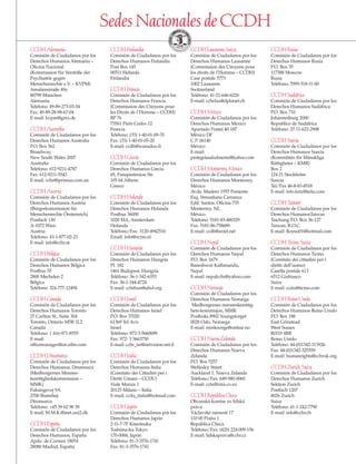 Sedes Nacionales de CCDH
CCDHAlemania
Comisión de Ciudadanos por los
Derechos Humanos Alemania –
Oficina Nacional
(Kommission für Verstöße der
Psychiatrie gegen
Menschenrechte e.V. – KVPM)
Amalienstraße 49a
80799 München
Alemania
Teléfono: 49-89-273-03-54
Fax: 49-89-28-98-67-04
E-mail: kvpm@gmx.de
CCDHAustralia
Comisión de Ciudadanos por los
Derechos Humanos Australia
P.O. Box 562
Broadway,
New South Wales 2007
Australia
Teléfono: 612-9211-4787
Fax: 612-9211-5543
E-mail: cchr@iprimus.com.au
CCDHAustria
Comisión de Ciudadanos por los
Derechos Humanos Austria
(Bürgerkommission für
Menschenrechte Öesterreich)
Postfach 130
A-1072 Wien
Austria
Teléfono: 43-1-877-02-23
E-mail: info@cchr.at
CCDHBélgica
Comisión de Ciudadanos por los
Derechos Humanos Bélgica
Postbus 55
2800 Mechelen 2
Bélgica
Teléfono: 324-777-12494
CCDHCanadá
Comisión de Ciudadanos por los
Derechos Humanos Toronto
27 Carlton St., Suite 304
Toronto, Ontario M5B 1L2
Canadá
Teléfono: 1 416-971-8555
E-mail:
officemanager@on.aibn.com
CCDHDinamarca
Comisión de Ciudadanos por los
Derechos Humanos, Dinamarca
(Medborgernes Mennes-
kerettighedskommission –
MMK)
Faksingevej 9A
2700 Brønshøj
Dinamarca
Teléfono: +45 39 62 90 39
E-mail: M.M.K.@inet.uni2.dk
CCDHEspaña
Comisión de Ciudadanos por los
Derechos Humanos, España
Apdo. de Correos 18054
28080 Madrid, España
CCDHFinlandia
Comisión de Ciudadanos por los
Derechos Humanos Finlandia
Post Box 145
00511 Helsinki
Finlandia
CCDHFrancia
Comisión de Ciudadanos por los
Derechos Humanos Francia
(Commission des Citoyens pour
les Droits de l’Homme – CCDH)
BP 76
75561 Paris Cedex 12
Francia
Teléfono: (33) 1-40-01-09-70
Fax: (33) 1-40-01-05-20
E-mail: ccdh@wanadoo.fr
CCDHGrecia
Comisión de Ciudadanos por los
Derechos Humanos Grecia
65, Panepistimiou Str.
105 64 Athens
Greece
CCDHHolanda
Comisión de Ciudadanos por los
Derechos Humanos Holanda
Postbus 36000
1020 MA, Amsterdam
Holanda
Teléfono/Fax: 3120-4942510
Email: info@ncrm.nl
CCDHHungría
Comisión de Ciudadanos por los
Derechos Humanos Hungría
Pf. 182
1461 Budapest, Hungría
Teléfono: 36-1-342-6355
Fax: 36-1-344-4724
E-mail: cchrhun@ahol.org
CCDHIsrael
Comisión de Ciudadanos por los
Derechos Humanos Israel
P.O. Box 37020
61369 Tel Aviv
Israel
Teléfono: 972-3-5660699
Fax: 972- 3 5663750
E-mail: cchr_isr@netvision.net.il
CCDHItalia
Comisión de Ciudadanos por los
Derechos Humanos Italia
(Comitato dei Cittadini per i
Diritti Umani – CCDU)
Viale Monza 1
20125 Milano – Italia
E-mail: ccdu_italia@hotmail.com
CCDHJapón
Comisión de Ciudadanos por los
Derechos Humanos Japón
2-11-7-7F Kitaotsuka
Toshima-ku Tokyo
170-0004, Japón
Teléfono: 81-3-3576-1741
Fax: 81-3-3576-1741
CCDHLausanne,Suiza
Comisión de Ciudadanos por los
Derechos Humanos Lausanne
(Commission des Citoyens pour
les droits de l’Homme – CCDH)
Case postale 5773
1002 Lausanne
Switzerland
Teléfono: 41-21-646-6226
E-mail: cchrlau@dplanet.ch
CCDHMéxico
Comisión de Ciudadanos por los
Derechos Humanos Mexico
Apartado Postal 40-187
México DF
C.P. 06140
México
E-mail:
protegelasaludmental@yahoo.com
CCDHMonterrey,México
Comisión de Ciudadanos por los
Derechos Humanos Monterrey,
México
Avda. Madero 1955 Poniente
Esq. Venustiano Carranza
Edif. Santos, Oficina 735
Monterrey, NL
México
Teléfono: 5181-83-480329
Fax: 5181-86-758689
E-mail: ccdh@axtel.net
CCDHNepal
Comisión de Ciudadanos por los
Derechos Humanos Nepal
P.O. Box 1679
Baneshwor Kathmandu,
Nepal
E-mail: nepalcchr@yahoo.com
CCDHNoruega
Comisión de Ciudadanos por los
Derechos Humanos Noruega
Medborgernes menneskerettig-
hets-kommisjon, MMK
Postboks 8902 Youngstorget
0028 Oslo, Noruega
E-mail: mmknorge@online.no
CCDHNuevaZelanda
Comisión de Ciudadanos por los
Derechos Humanos Nueva
Zelanda
P.O. Box 5257
Wellesley Street
Auckland 1, Nueva Zelanda
Teléfono/Fax: 649-580-0060
E-mail: cchr@xtra.co.nz
CCDHRepúblicaCheca
Obcanská komise za lidská
práva
Václavské námestí 17
110 00 Praha 1
República Checa
Teléfono/Fax: (420) 224-009-156
E-mail: lidskaprava@cchr.cz
CCDHRusia
Comisión de Ciudadanos por los
Derechos Humanos Rusia
P.O. Box 35
117588 Moscow
Rusia
Teléfono: 7095-518-11-00
CCDHSudáfrica
Comisión de Ciudadanos por los
Derechos Humanos Sudáfrica
P.O. Box 710
Johannesburg 2000
Republica de Sudáfrica
Teléfono: 27-11-622-2908
CCDHSuecia
Comisión de Ciudadanos por los
Derechos Humanos Suecia
(Kommittén för Mänskliga
Rättigheter – KMR)
Box 2
124 21 Stockholm
Suecia
Tel/Fax 46-8-83-8518
E-mail: info.kmr@telia.com
CCDHTaiwan
Comisión de Ciudadanos por los
Derechos HumanosTaiwan
Taichung P.O. Box 36-127
Taiwan, R.O.C.
E-mail: Roysu01@hotmail.com
CCDHTicino,Suiza
Comisión de Ciudadanos por los
Derechos Humanos Ticino
(Comitato dei cittadini per i
diritti dell’uomo)
Casella postale 613
6512 Giubiasco
Suiza
E-mail: ccdu@ticino.com
CCDHReinoUnido
Comisión de Ciudadanos por los
Derechos Humanos Reino Unido
P.O. Box 188
East Grinstead
West Sussex
RH19 4RB
Reino Unido
Teléfono: 44-(0)1342-313926
Fax: 44-(0)1342-325559
E-mail: humanrights@cchruk.org
CCDHZurich,Suiza
Comisión de Ciudadanos por los
Derechos Humanos Zurich
Sektion Zurich
Postfach 1207
8026 Zurich
Suiza
Teléfono: 41-1-242-7790
E-mail: info@cchr.ch
18905-SPA CCHR-Bklt-RapeR 10/27/04 7:11 AM Page 23
 
